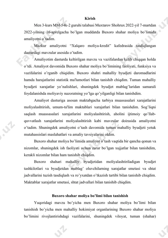alari xarajatlarini moliyalashtirish, aholini ijtimoiy qo’llab-quvvatlash xarajatlarini moliyalashtirish kabi mavzular doirasida amaliyotni o’tadim. shuningdek amaliyotni o’tash davomida tuman mahalliy byudjeti yetuk mutahassislari maslahatlari va amaliy tavsiyalarini oldim. buxoro shahar moliya bo’limida amaliyot o’tash vaqtida bir qancha qonun va nizomlar, shuningdek ish faoliyati uchun zarur bo’lgan xujjatlar bilan tanishdim, kerakli nizomlar bilan ham tanishib chiqdim. buxoro shahari mahalliy byudjetidan moliyalashtiriladigan byudjet tashkilotlari va byudjetdan mablag’ oluvchilarning xarajatlar smetasi va shtat jadvallarini tuzish tasdiqlash va ro’yxatdan o’tkazish tartibi bilan tanishib chiqdim. maktablar xarajatlar smetasi, shtat jadvallari bilan tanishib chiqdim. buxoro shahar moliya bo’limi bilan tanishish yuqoridagi mavzu bo’yicha men buxoro shahar moliya bo’limi bilan tanishish bo’yicha men mahalliy hokimiyat organlarining buxoro shahar moliya bo’limini rivojlantirishdagi vazifalarini, shuningdek viloyat, tuman (shahar) xokimiyati qoshidagi moliya bo’limining hududni ijtimoiy-iqtisodiy rivojlantirishdagi vazifalari va funksiyalarini o’rgandim. shuningdek, moliya bo’limining tarkibiy tuzilmasi bilan tanishib, barcha bo’limlarning ish faoliyatini o’rgandim. o’rganish natijasida ma'lum bo’ldiki, mahaliy hokimiyat organlari faoliyatining asosiy …