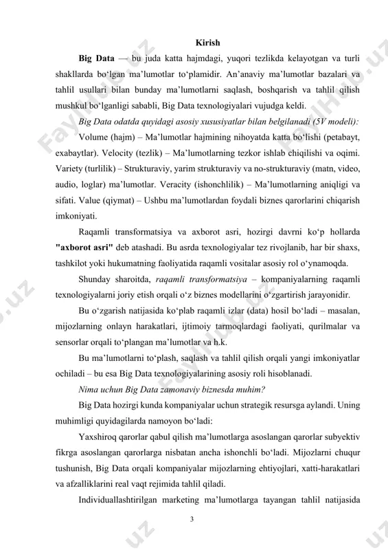 uratlar, log-fayllar. veracity big data’da ma’lumotlarning ishonchliligi muhim ahamiyatga ega. chunki, ma’lumotlar manbasi ishonchsiz bo‘lishi mumkin. notog‘ri ma’lumotlar noto‘g‘ri qarorlar qabul qilishga olib keladi. shu sababli, ma’lumotlarni tozalash, tasniflash va validatsiya qilish zarur. value big data’ning asosiy maqsadi ma’lumotdan foydali qiymat olishdir. tahlil orqali: yangi tendensiyalar aniqlanadi. qaror qabul qilish jarayoni optimallashtiriladi. yashirin munosabatlar va imkoniyatlar yuzaga chiqadi. qo‘shimcha xususiyatlar (yangi v-lar) variability (o‘zgaruvchanlik) ma’lumotlar doimiy ravishda o‘zgaradi: mavsumiy, vaqti-vaqti bilan yoki foydalanuvchi xatti-harakatlariga qarab. visualization (vizualizatsiya) katta hajmdagi murakkab ma’lumotlarni grafiklar, interaktiv diagrammalar orqali tushunarli qilish muhim. bu biznes qarorlar qabul qilishni osonlashtiradi. vulnerability (zaiflik, xavfsizlik) katta hajmdagi ma’lumotlar xavfsizligini ta'minlash muhim. maxfiylik, shifrlash va ruxsat nazorati asosiy rol o‘ynaydi. big data bilan an’anaviy (klassik) ma’lumotlar o‘rtasidagi asosiy farqlar1-jadvalda ko‘rsatilgan. ushbu qismni “big data xususiyatlari” bo‘limiga qo‘shimcha tarzida yoki alohida kichik bo‘lim sifatida ishlatishingiz mumkin. 1-jadval big data va an’anaviy ma’lumotlar o‘rtasidagi farqlar ko‘rsatkich an’anaviy ma’lumotlar big data hajm …