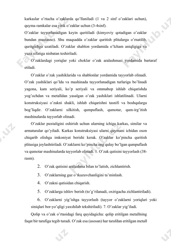 ish zarur: ‒ kerakli darajadagi sifatiga ega bo’lgan material; ‒ o’zak aralashmasining yetarli darajadagi havo almashinish imkoniga ega bo’lishi; ‒ o’zakning yetarli darajada mustahkam va ishlovga mosligi; ‒ o’zak materialining o’zakni quymadan osonlik bilan chiqarilishiga to’sqinlik qilmasligi; ‒ quritish tartibi. o’zaklarning mustahkamligi va gaz o’tkazuvchanligini oshirish uchun o’zak aralashmalariga kipik, torf biriktiruvchilari va boshqa ashyolarni qo’shish kerak. bu qo’shimcha ashyolar bir qismining yonib ketishi natijasida qorishmaning gaz o’tkazuvchanligi oshadi, qo’shimcha ashyolarining bir qismi quritish jarayonida erib ketishi, o’zak soviyotgan paytida qorishmaning ayrim qismlarini jipslashtiradi. o’zaklarning gaz o’tkazuvchanligini oshirish maqsadida orasiga poxol, kanop piliklari ham qo’yiladi. ular o’zaklarni quritishda kuyib ketib, g’ovaklar hosil qiladi. 38- rasm. yog’ochdan ishlab chiqilgan o’zak qutilari: a-gorizontal holda ajraladigan chiziqli; b-vertikal ajralish chizig’i; d-yig’ilgan o’zak qutisi. shuni qayd etish kerakki, o’zak tayyorlashni boshlashdan avval o’zak qutisi yarim pallalarining ish yuzalari qoldi materiallar va changlardan tozalanib o’zak materiallarining devoriga yopishmasligi uchun yuzalariga kerosin purkaladi yoki grafit kukuni …