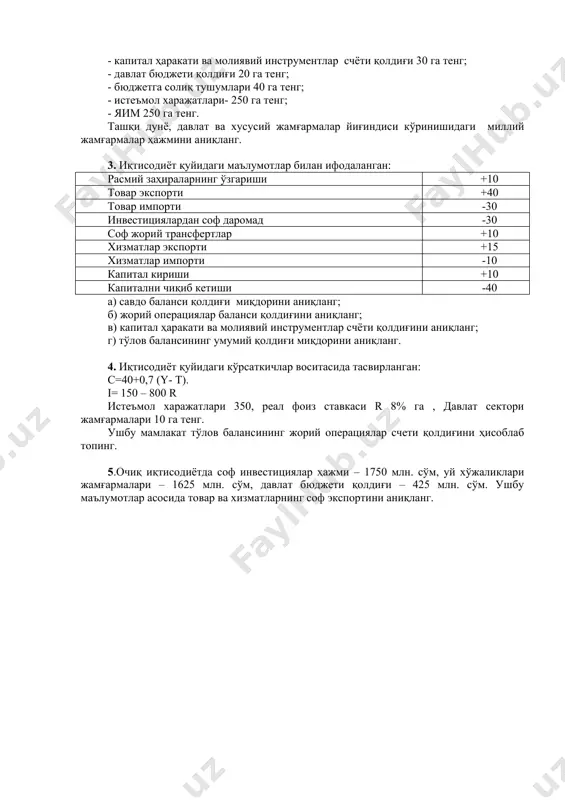 лаб чиқарилган товарлар ва хизматлар истеъмоли 800 га, импорт товарлари ва хизматлари истеъмоли эса 200 га, мамлакат товарлари ва хизматларига инвестиция харажатлари 150 га, импортга инвестиция харажатлари 504 га, товарлар ва хизматлар хариди учун давлат харажатлари 250 га, умумий экспорт суммаси 500 га, бюджетга солиқ тушумлари 500 га тенг. бу мамлакат тўлов баланси жорий операциялар счети қолдиғини ҳисоблаб топинг. 2. иқтисодиёт қуйидаги маълумотлар билан ифодаланган: - капитал ҳаракати ва молиявий инструментлар счёти қолдиғи 30 га тенг; - давлат бюджети қолдиғи 20 га тенг; - бюджетга солиқ тушумлари 40 га тенг; - истеъмол харажатлари- 250 га тенг; - яим 250 га тенг. ташқи дунё, давлат ва хусусий жамғармалар йиғиндиси кўринишидаги миллий жамғармалар ҳажмини аниқланг. 3. иқтисодиёт қуйидаги маълумотлар билан ифодаланган: расмий заҳираларнинг ўзгариши +10 товар экспорти +40 товар импорти -30 инвестициялардан соф даромад -30 соф жорий трансфертлар +10 хизматлар экспорти +15 хизматлар импорти -10 капитал кириши +10 капитални чиқиб кетиши -40 …