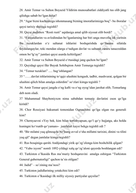 haxsga tegishli? 30. qaysi podishox “rosti rusti” aqidasiga amal qilib siyosat olib bordi? 31. “farzandlarim va avlodimdan bo‘lganlarning har biri unga muvofiq ish yuritsin bu tuzuklardan o‘z saltanat ishlarini boshqarishda qo‘llanma sifatida foydalangaylar, toki mendan ularga o‘tadigan davlat va saltanat zararu tanazzuldan omon bo‘lg‘ay” jumlasi qaysi asarda keltirilgan? 32. amir temur va sulton boyazid o‘rtasidagi jang qachon bo‘lgan? 33. quyidagi qaysi fikr buyuk sohibqiron amir temurga tegishli? 34. “temur tuzuklari” ..... bag‘ishlangan? 35 “……davlat ishlarinining to‘qqiz ulushini kengash, tadbir, mashvarat, qolgan bir ulushini qilich bilan amalga oshirdim” so‘zlari kimga tegishli ? 36. amir temur qaysi jangda o‘ng kafti va o‘ng oyog‘idan jarohat olib, temurlang deb nom oladi. 37 muhammad shayboniyxon nima sababdan temuriy davlatini oson qo’lga kiritdi? 38. chor rossiyasi hukumati tomonidan oqmachitni qo‘lga olgan rus generali kim? 39. chernyaevni «yey bek, kim bilan tortishyapsan,-qo‘l qo‘y hujjatga, aks holda kuningni ko‘rsatib qo‘yaman»- jumlalari kaysi bekga tegishli edi ? 40. “bir …