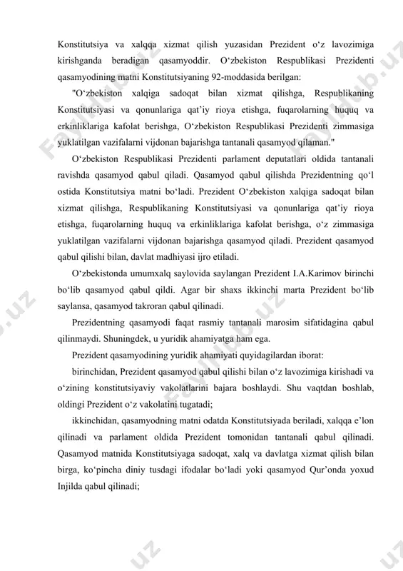 a kirishadi va o‘zining konstitutsiyaviy vakolatlarini bajara boshlaydi. shu vaqtdan boshlab, oldingi prezident o‘z vakolatini tugatadi; ikkinchidan, qasamyodning matni odatda konstitutsiyada beriladi, xalqqa e’lon qilinadi va parlament oldida prezident tomonidan tantanali qabul qilinadi. qasamyod matnida konstitutsiyaga sadoqat, xalq va davlatga xizmat qilish bilan birga, ko‘pincha diniy tusdagi ifodalar bo‘ladi yoki qasamyod qur’onda yoxud injilda qabul qilinadi; uchinchidan, qasamyodni buzish prezidentni javobgarlikka olib keladi, bu uning o‘z lavozimidan chetlatilishi uchun asos bo‘lishi mumkin (bunday marosim ko‘p mamlakatlarda impichment nomini olgan); to‘rtinchidan, prezident o‘ziga bevosita berilmagan vakolatlarga asoslangan harakatlarida unga qasamyod yuklagan majburiyatlarini ro‘kach qilish imkoniga ega. o‘zbekiston respublikasi konstitutsiyasining 91-moddasida prezident o‘z lavozimida ishlayotgan vaqtda quyidagi vazifalarni birga olib bormasligi nazarda tutilgan: birinchidan, boshqa haq to‘lanadigan lavozimni egallash; ikkinchidan, vakillik organining deputati (parlament, mahalliy o‘zini o‘zi boshqarish) bo‘lish; uchinchidan, tadbirkorlik faoliyati bilan shug‘ullanish. o‘zbekiston respublikasining prezidenti daxlsizlik huquqiga ega. prezidentning daxlsizligi mutlaq bo‘lib, u bajaradigan majburiyatlardan kelib chiqib, prezidentning qonunlar bilan …