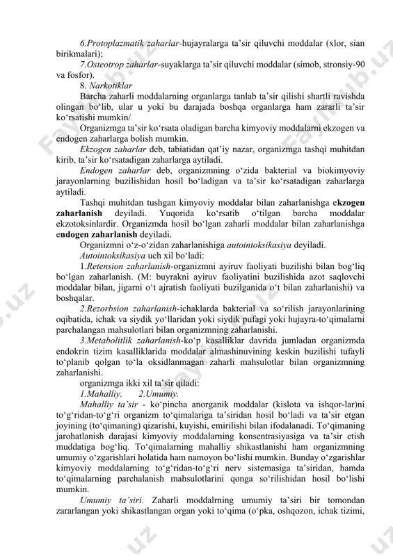 erv sistemasiga ta’sir qiluvchi moddalar (strixnin, margimush). 4.kardiotrop zaharlar-yurakka ta’sir qiluvchi moddalar (glyukozidlar, alkaloidlar, naperstyanka, difteriya zahari). 5.gematrop zaharlar-qonga ta’sir qiluvchi moddalar (bertolet tuzi, pirogalol, uglerod ikki oksidi-is gazi). 6.protoplazmatik zaharlar-hujayralarga ta’sir qiluvchi moddalar (xlor, sian birikmalari); 7.osteotrop zaharlar-suyaklarga ta’sir qiluvchi moddalar (simob, stronsiy-90 va fosfor). 8. narkotiklar barcha zaharli moddalarning organlarga tanlab ta’sir qilishi shartli ravishda olingan bo‘lib, ular u yoki bu darajada boshqa organlarga ham zararli ta’sir ko‘rsatishi mumkin/ organizmga ta’sir ko‘rsata oladigan barcha kimyoviy moddalarni ekzogen va endogen zaharlarga bolish mumkin. ekzogen zaharlar deb, tabiatidan qat’iy nazar, organizmga tashqi muhitdan kirib, ta’sir ko‘rsatadigan zaharlarga aytiladi. endogen zaharlar deb, organizmning o‘zida bakterial va biokimyoviy jarayonlarning buzilishidan hosil bo‘ladigan va ta’sir ko‘rsatadigan zaharlarga aytiladi. tashqi muhitdan tushgan kimyoviy moddalar bilan zaharlanishga ekzogen zaharlanish deyiladi. yuqorida ko‘rsatib o‘tilgan barcha moddalar ekzotoksinlardir. organizmda hosil bo‘lgan zaharli moddalar bilan zaharlanishga endogen zaharlanish deyiladi. organizmni o‘z-o‘zidan zaharlanishiga autointoksikasiya deyiladi. autointoksikasiya uch xil bo‘ladi: …