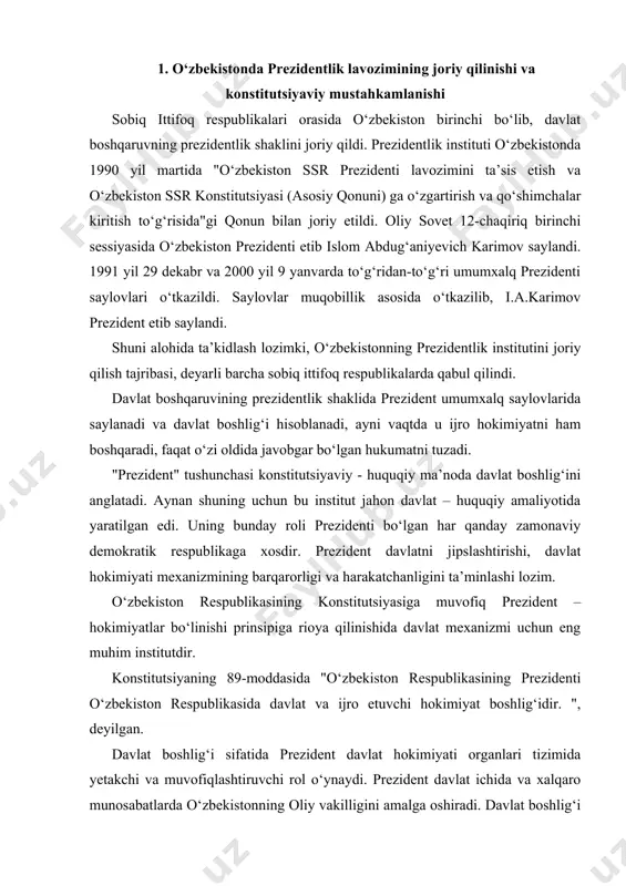 o‘zbekiston respublikasining konstitutsiyasiga muvofiq prezident – hokimiyatlar bo‘linishi prinsipiga rioya qilinishida davlat mexanizmi uchun eng muhim institutdir. konstitutsiyaning 89-moddasida "o‘zbekiston respublikasining prezidenti o‘zbekiston respublikasida davlat va ijro etuvchi hokimiyat boshlig‘idir. ", deyilgan. davlat boshlig‘i sifatida prezident davlat hokimiyati organlari tizimida yetakchi va muvofiqlashtiruvchi rol o‘ynaydi. prezident davlat ichida va xalqaro munosabatlarda o‘zbekistonning oliy vakilligini amalga oshiradi. davlat boshlig‘i o‘zida u yoki bu hokimiyat tarmog‘ini emas, balki davlat va butun davlat hokimiyatining birligini namoyon etadi. konstitutsiyaga muvofiq o‘zbekiston respublikasining prezidenti ijro hokimiyatning boshlig‘i ham hisoblanadi. ijro hokimiyatiga bevosita iqtisodiyotga, ijtimoiy va ma’naviy sohalarga boshchilik qilish yuklatilgan. buning uchun unga ko‘rsatma, farmoyish beruvchilik vazifalari taqdim etilgan. ijro hokimiyatiga qonunlarni ijro etish yuklangan, bu hokimiyatning nomi shundan kelib chiqqan. o‘zbekiston respublikasi konstitutsiyasining 19-bobi o‘zbekiston respublikasi prezidenti deb nomlanadi. bu bob 9 ta moddadan iborat bo‘lib, ularda o‘zbekiston respublikasi prezidentining konstitutsiyaviy maqomi belgilab berilgan. 2. o‘zbekistonda prezidentlik saylovlarini o‘tkazish tartibi o‘zbekiston respublikasi konstitutsiyasining 90-moddasiga …