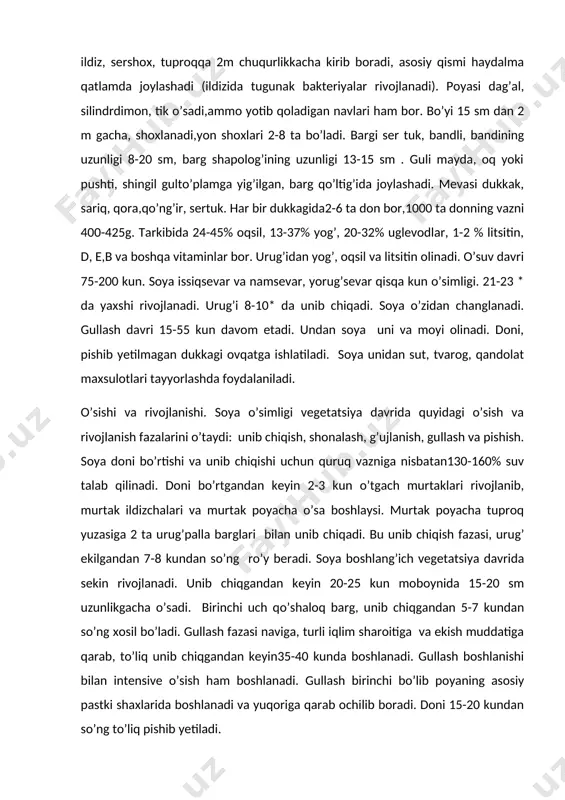 o yotib qoladigan navlari ham bor. bo’yi 15 sm dan 2 m gacha, shoxlanadi,yon shoxlari 2-8 ta bo’ladi. bargi ser tuk, bandli, bandining uzunligi 8-20 sm, barg shapolog’ining uzunligi 13-15 sm . guli mayda, oq yoki pushti, shingil gulto’plamga yig’ilgan, barg qo’ltig’ida joylashadi. mevasi dukkak, sariq, qora,qo’ng’ir, sertuk. har bir dukkagida2-6 ta don bor,1000 ta donning vazni 400-425g. tarkibida 24-45% oqsil, 13-37% yog’, 20-32% uglevodlar, 1-2 % litsitin, d, e,b va boshqa vitaminlar bor. urug’idan yog’, oqsil va litsitin olinadi. o’suv davri 75-200 kun. soya issiqsevar va namsevar, yorug’sevar qisqa kun o’simligi. 21-23 * da yaxshi rivojlanadi. urug’i 8-10* da unib chiqadi. soya o’zidan changlanadi. gullash davri 15-55 kun davom etadi. undan soya uni va moyi olinadi. doni, pishib yetilmagan dukkagi ovqatga ishlatiladi. soya unidan sut, tvarog, qandolat maxsulotlari tayyorlashda foydalaniladi. o’sishi va rivojlanishi. soya o’simligi vegetatsiya davrida quyidagi o’sish va rivojlanish fazalarini o’taydi: unib chiqish, shonalash, g’ujlanish, gullash va …