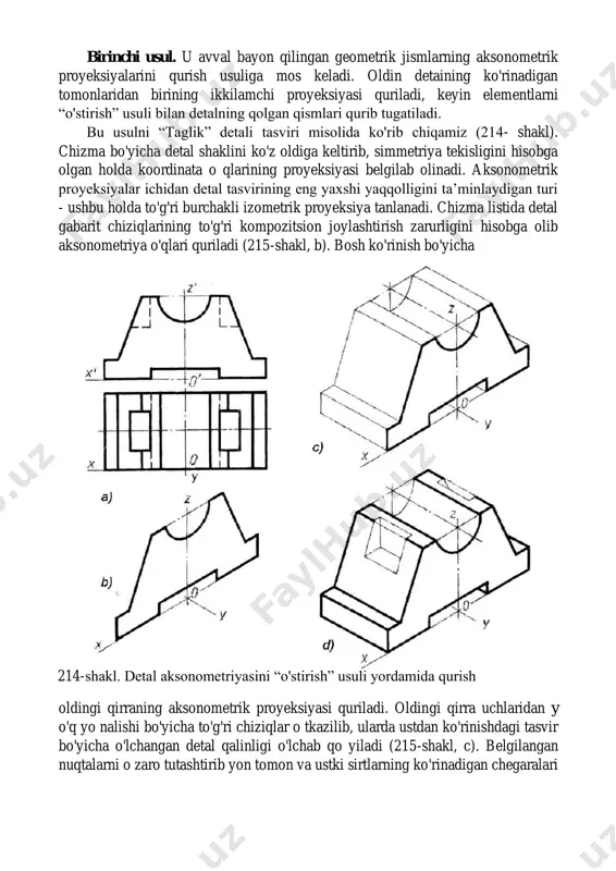 k” detali tasviri misolida ko'rib chiqamiz (214- shakl). chizma bo'yicha detal shaklini ko'z oldiga keltirib, simmetriya tekisligini hisobga olgan holda koordinata o qlarining proyeksiyasi belgilab olinadi. aksonometrik proyeksiyalar ichidan detal tasvirining eng yaxshi yaqqolligini ta’minlaydigan turi - ushbu holda to'g'ri burchakli izometrik proyeksiya tanlanadi. chizma listida detal gabarit chiziqlarining to'g'ri kompozitsion joylashtirish zarurligini hisobga olib aksonometriya o'qlari quriladi (215-shakl, b). bosh ko'rinish bo'yicha oldingi qirraning aksonometrik proyeksiyasi quriladi. oldingi qirra uchlaridan y o'q yo nalishi bo'yicha to'g'ri chiziqlar o tkazilib, ularda ustdan ko'rinishdagi tasvir bo'yicha o'lchangan detal qalinligi o'lchab qo yiladi (215-shakl, c). belgilangan nuqtalarni o zaro tutashtirib yon tomon va ustki sirtlarning ko'rinadigan chegaralari 214-shakl. detal aksonometriyasini “o'stirish” usuli yordamida qurish hosil qilinadi. detalning ustki qismidagi prizmatik o'yiq tasvirlanadi (215-shakl, d). yasashlarning to'g'riligi tekshirilgandan keyin, aksonometrik proyeksiya ko'rinar kontur chiziqlari bilan ustidan yurgizib chiqiladi. ikkinchi usul detal yoki uning alohida qismlarini biror oddiy geometrik jism sirtiga xayolan joylashtirishga asoslangan. …