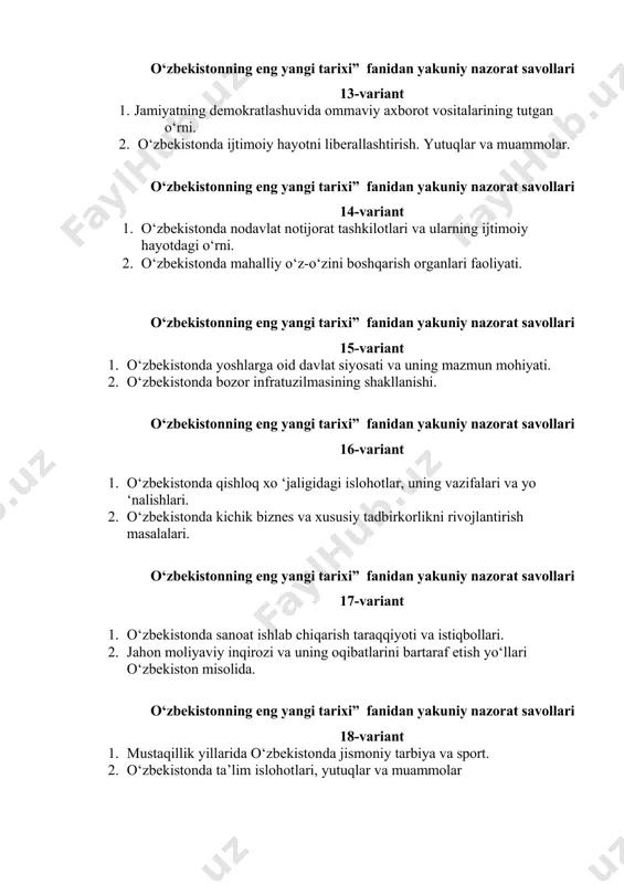 llik yillarida o‘zbekistonda jismoniy tarbiya va sport. 2. o‘zbekistonda ta’lim islohotlari, yutuqlar va muammolar o‘zbekistonning eng yangi tarixi” fanidan yakuniy nazorat savollari 19-variant 1. o‘zbekistonda kuchli ijtimoiy siyosat va uning ahamiyati. 2. o‘zbekistonda sog ‘liqni saqlash tizimidagi islohotlar. o‘zbekistonning eng yangi tarixi” fanidan yakuniy nazorat savollari 20-variant 1. korrupsiyaga qarshi kurashish o‘zbekiston respublikasi prezidenti 2. sh.m.mirziyoev islohotlarining bosh yo‘li sifatida. o‘zbekistonning eng yangi tarixi” fanidan yakuniy nazorat savollari 21-variant 1. prezident xalq qabulxonalari – xalq bilan muloqot davlat siyosatining tarkibiy qismi. 2. kuchli davlatdan-kuchli fuqarolik jamiyati sari tamoilining mazmuni va mohiyati. o‘zbekistonning eng yangi tarixi” fanidan yakuniy nazorat savollari 22-variant 1. mustaqillik yillarida o ‘zbekistonda milliy qadriyatlar va an ‘analarning qayta tiklanishi. 2. o‘zbekistonda 2020 yil "ilm, ma’rifat va raqamli iqtisodiyotni rivojlantirish yili"deb e’lon qilinishining mazmun va mohiyati. o‘zbekistonning eng yangi tarixi” fanidan yakuniy nazorat savollari 23-variant 1. mustaqillik yillarida buyuk allomalarimiz tarixiy merosining tiklanishi. 2. o‘zbekistonda saylov tizimidagi islohotlar …