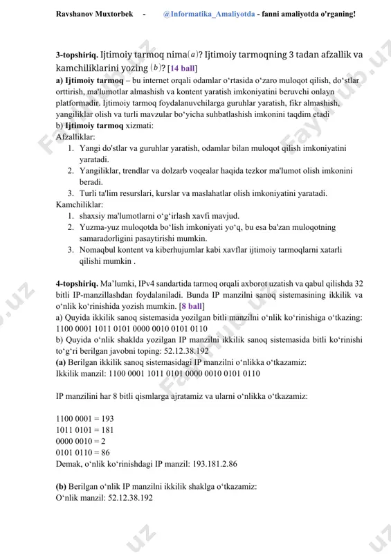 rish kamchiliklar: 1. internet aloqasiga qaramlik – aloqaning uzilishi ishlashni to‘xtatadi. 2. xavfsizlik muammolari – xakerlik va shaxsiy ma’lumotlarning o‘g‘irlanishi xavfi. 3. ba’zida tizim ishlamay qolishi, bu esa tranzaksiyalarni kechiktirishi mumkin 3-topshiriq. ijtimoiy tarmoq nima? ijtimoiy tarmoqning 3 tadan afzallik va kamchiliklarini yozing ? [14 ball] a) ijtimoiy tarmoq – bu internet orqali odamlar o‘rtasida o‘zaro muloqot qilish, do‘stlar orttirish, ma'lumotlar almashish va kontent yaratish imkoniyatini beruvchi onlayn platformadir. ijtimoiy tarmoq foydalanuvchilarga guruhlar yaratish, fikr almashish, yangiliklar olish va turli mavzular bo‘yicha suhbatlashish imkonini taqdim etadi b) ijtimoiy tarmoq xizmati: ravshanov muxtorbek - @informatika_amaliyotda - fanni amaliyotda o'rganing! afzalliklar: 1. yangi do'stlar va guruhlar yaratish, odamlar bilan muloqot qilish imkoniyatini yaratadi. 2. yangiliklar, trendlar va dolzarb voqealar haqida tezkor ma'lumot olish imkonini beradi. 3. turli ta'lim resurslari, kurslar va maslahatlar olish imkoniyatini yaratadi. kamchiliklar: 1. shaxsiy ma'lumotlarni o‘g‘irlash xavfi mavjud. 2. yuzma-yuz muloqotda bo‘lish imkoniyati yo‘q, bu esa ba'zan muloqotning …