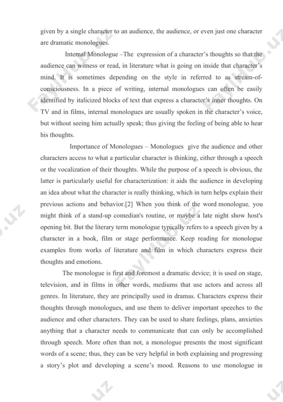 ir previous actions and behavior.[2] when you think of the word monologue, you might think of a stand-up comedian's routine, or maybe a late night show host's opening bit. but the literary term monologue typically refers to a speech given by a character in a book, film or stage performance. keep reading for monologue examples from works of literature and film in which characters express their thoughts and emotions. the monologue is first and foremost a dramatic device; it is used on stage, television, and in films in other words, mediums that use actors and across all genres. in literature, they are principally used in dramas. characters express their thoughts through monologues, and use them to deliver important speeches to the audience and other characters. they can be used to share feelings, plans, anxieties anything that a character needs to communicate that can only be accomplished through speech. more often …
