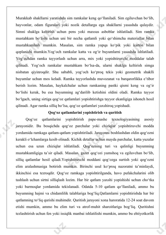 lan, haykalchalar uchun ramkaning pastki qismi keng va og‘ir bo‘lishi kerak, bu esa buyumning ag‘darilib ketishini oldini oladi. ramka tayyor bo‘lgach, uning sirtiga qog‘oz qatlamlari yopishtirishga tayyor ekanligiga ishonch hosil qilinadi. agar ramka silliq bo‘lsa, qog‘oz qatlamlari yaxshiroq yopishadi. qog‘oz qatlamlarini yopishtirish va quritish qog‘oz qatlamlarini yopishtirish pape-mashe texnologiyasining asosiy jarayonidir. bu bosqichda qog‘oz parchalar yoki chiziqlar yopishtiruvchi modda yordamida ramkaga qatlam-qatlam yopishtiriladi. jarayonni boshlashdan oldin qog‘ozni kerakli o‘lchamlarga kesib olinadi. kichik detallar uchun mayda parchalar, katta yuzalar uchun esa uzun chiziqlar ishlatiladi. qog‘ozning turi va qalinligi buyumning mustahkamligiga ta’sir qiladi. masalan, gazet qog‘ozi yumshoq va egiluvchan bo‘lib, silliq qatlamlar hosil qiladi.yopishtiruvchi moddani qog‘ozga surtish yoki qog‘ozni elim aralashmasiga botirish mumkin. birinchi usul ko‘proq nazoratni ta’minlaydi, ikkinchisi esa tezroqdir. qog‘oz ramkaga yopishtirilganda, havo pufakchalarini olib tashlash uchun sirtni silliqlash lozim. har bir qatlam yaxshi yopishishi uchun cho‘tka yoki barmoqlar yordamida tekislanadi. odatda 5-10 qatlam qo‘llaniladi, ammo bu buyumning hajmi va …