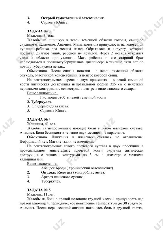 трый гематогенный остеомиелит. 4. саркома юинга. задача № 3 мальчик, 3 года. жалобы на «шишку» в левой теменной области головы, свищ со скудным отделяемым. анамнез. мама заметила припухлость на голове при купании ребенка два месяца назад. обратилась к хирургу, который поставил диагноз ушиб, ребенок не лечился. через 2 месяца открылся свищ в области припухлости. мать ребенка и его старший брат наблюдаются в противотуберкулезном диспансере в течение пяти лет по поводу туберкулеза легких. объективно. после снятия повязки в левой теменной области опухоль, эластичной консистенции, в центре которой свищ. на рентгенограммах черепа в двух проекциях – в левой теменной кости литическая деструкция неправильной формы 3х5 см с нечеткми неровными контурами, с секвестром в центре в виде «тающего сахара». ваше заключение. 1. гистиоцитоз-х в левой теменной кости 2. туберкулез. 3. эпидермоидная киста. 5. саркома юинга. задача № 4 женщина, 41 год. жалобы на непостоянные ноющие боли в левом плечевом суставе. анамнез. боли беспокоят …