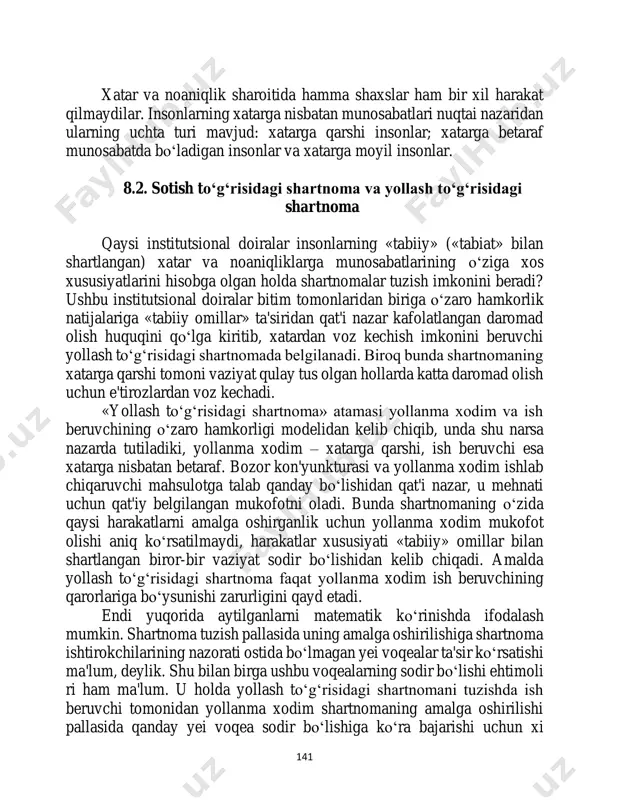 larning uchta turi mavjud: xatarga qarshi insonlar; xatarga betaraf munosabatda bo‘ladigan insonlar va xatarga moyil insonlar. 8.2. sotish to‘g‘risidagi shartnoma va yollash to‘g‘risidagi shartnoma qaysi institutsional doiralar insonlarning «tabiiy» («tabiat» bilan shartlangan) xatar va noaniqliklarga munosabatlarining o‘ziga xos xususiyatlarini hisobga olgan holda shartnomalar tuzish imkonini beradi? ushbu institutsional doiralar bitim tomonlaridan biriga o‘zaro hamkorlik natijalariga «tabiiy omillar» ta'siridan qat'i nazar kafolatlangan daromad olish huquqini qo‘lga kiritib, xatardan voz kechish imkonini beruvchi yollash to‘g‘risidagi shartnomada belgilanadi. biroq bunda shartnomaning xatarga qarshi tomoni vaziyat qulay tus olgan hollarda katta daromad olish uchun e'tirozlardan voz kechadi. «yollash to‘g‘risidagi shartnoma» atamasi yollanma xodim va ish beruvchining o‘zaro hamkorligi modelidan kelib chiqib, unda shu narsa nazarda tutiladiki, yollanma xodim – xatarga qarshi, ish beruvchi esa xatarga nisbatan betaraf. bozor kon'yunkturasi va yollanma xodim ishlab chiqaruvchi mahsulotga talab qanday bo‘lishidan qat'i nazar, u mehnati uchun qat'iy belgilangan mukofotni oladi. bunda shartnomaning o‘zida qaysi harakatlarni amalga oshirganlik …