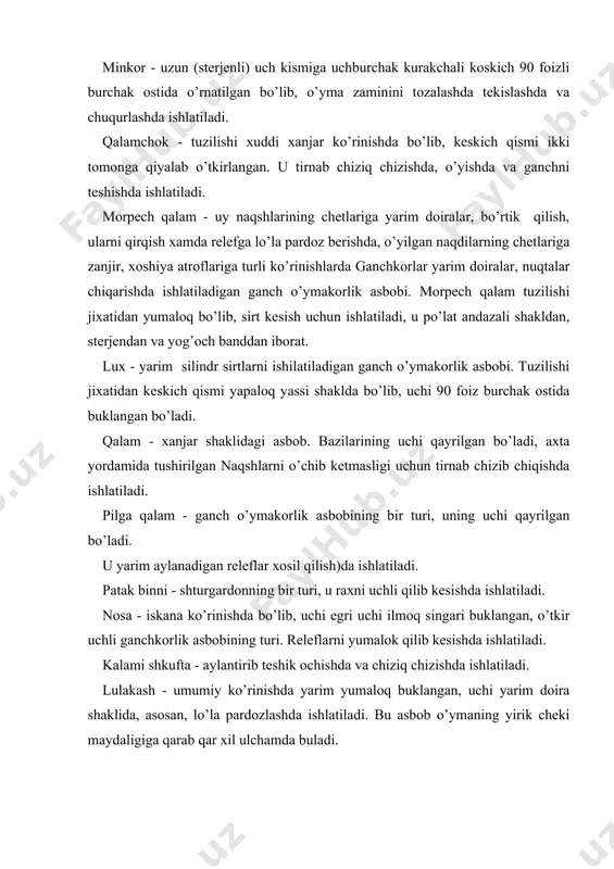 atiladi. patak binni - shturgardonning bir turi, u raxni uchli qilib kesishda ishlatiladi. nosa - iskana ko’rinishda bo’lib, uchi egri uchi ilmoq singari buklangan, o’tkir uchli ganchkorlik asbobining turi. releflarni yumalok qilib kesishda ishlatiladi. kalami shkufta - aylantirib teshik ochishda va chiziq chizishda ishlatiladi. lulakash - umumiy ko’rinishda yarim yumaloq buklangan, uchi yarim doira shaklida, asosan, lo’la pardozlashda ishlatiladi. bu asbob o’ymaning yirik cheki maydaligiga qarab qar xil ulchamda buladi. sharafa qalam - uchi qayrilgan iskana, mayda mukarnaslarni o’yishda ishlatiladigan ganch o’ymakorlik asbobi. ganch o’ymakorligida ishlatiladigan asboblarni xozir topish qiyin, chunki sotuvda bunday asboblar sotilmaydi, ganch o’ymakorlik asboblarini maxsus qalamdonga solib yurgan maqul. pardoz va uning turlari binoni bezashdan avval uning tuzilishiga mos ganch o'ymakorligi turini tanlash muhim ahami-yatga ega. kichik xonaga mayda, tekis o'ymakoriik va unga mos bo'lgan pardoz turi, katta mehmonxonaga esa yirik ganch o'ymakorligi qo'llaniladi. ganch o'ymakorligi yirik o’yma chuqur o’ma, yassi o'yma, qirma, zamini ko'zguli o'yma, …