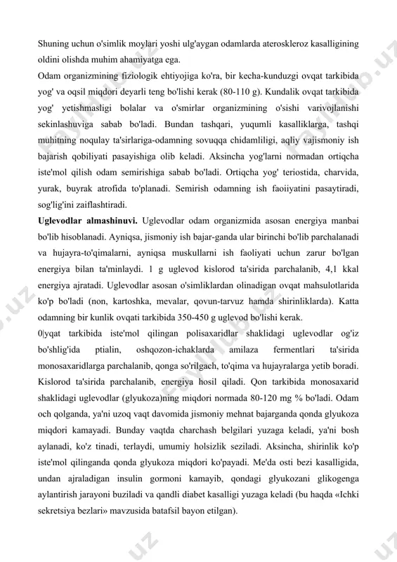 arda ateroskleroz kasalligining oldini olishda muhim ahamiyatga ega. odam organizmining fiziologik ehtiyojiga ko'ra, bir kecha-kunduzgi ovqat tarkibida yog' va oqsil miqdori deyarli teng bo'lishi kerak (80-110 g). kundalik ovqat tarkibida yog' yetishmasligi bolalar va o'smirlar organizmining o'sishi varivojlanishi sekinlashuviga sabab bo'ladi. bundan tashqari, yuqumli kasalliklarga, tashqi muhitning noqulay ta'sirlariga-odamning sovuqqa chidamliligi, aqliy vajismoniy ish bajarish qobiliyati pasayishiga olib keladi. aksincha yog'larni normadan ortiqcha iste'mol qilish odam semirishiga sabab bo'ladi. ortiqcha yog' teriostida, charvida, yurak, buyrak atrofida to'planadi. semirish odamning ish faoiiyatini pasaytiradi, sog'lig'ini zaiflashtiradi. uglevodlar almashinuvi. uglevodlar odam organizmida asosan energiya manbai bo'lib hisoblanadi. ayniqsa, jismoniy ish bajar-ganda ular birinchi bo'lib parchalanadi va hujayra-to'qimalarni, ayniqsa muskullarni ish faoliyati uchun zarur bo'lgan energiya bilan ta'minlaydi. 1 g uglevod kislorod ta'sirida parchalanib, 4,1 kkal energiya ajratadi. uglevodlar asosan o'simliklardan olinadigan ovqat mahsulotlarida ko'p bo'ladi (non, kartoshka, mevalar, qovun-tarvuz hamda shirinliklarda). katta odamning bir kunlik ovqati tarkibida 350-450 g uglevod bo'lishi kerak. 0|yqat …