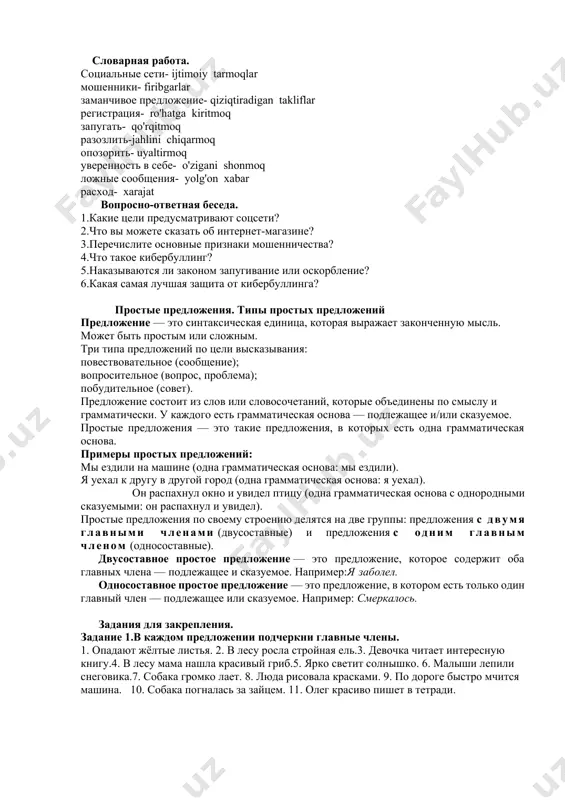 бы от вашего имени. однако лучшая защита от кибербуллинга - уверенность в себе. научитесь отстаивать свои границы и говорить о своих чувствах. не забывайте, что вы всегда можете прекратить общение с людьми, которые причиняют боль в интернете. в соцсетях есть функция блокировки нежелательных пользователей. просто заблокируйте агрессора, тем самым закрыв доступ к дальнейшим негативным действиям. словарная работа. социальные сети- ijtimoiy tarmoqlar мошенники- firibgarlar заманчивое предложение- qiziqtiradigan takliflar регистрация- ro'hatga kiritmoq запугать- qo'rqitmoq разозлить-jahlini chiqarmoq опозорить- uyaltirmoq уверенность в себе- o'zigani shonmoq ложные сообщения- yolg'on xabar расход- xarajat вопросно-ответная беседа. 1.какие цели предусматривают соцсети? 2.что вы можете сказать об интернет-магазине? 3.перечислите основные признаки мошенничества? 4.что такое кибербуллинг? 5.наказываются ли законом запугивание или оскорбление? 6.какая самая лучшая защита от кибербуллинга? простые предложения. типы простых предложений предложение — это синтаксическая единица, которая выражает законченную мысль. может быть простым или сложным. три типа предложений по цели высказывания: повествовательное (сообщение); вопросительное (вопрос, проблема); побудительное (совет). …