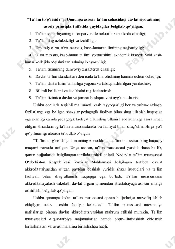 . ta’lim muassasalarida ta’lim berish tilidan foydalanish tartibi davlat tili to‘g‘risidagi o‘zbekiston respublikasi qonuni bilan tartibga solinishi aloxida qayd etilgan. o‘zbekiston respublikasining ta’lim tizimi o‘z ichiga quyidagilarni oladi: -davlat standartlariga muvofiq ta’lim dasturlarini amalga oshiruvchi davlat va nodavlat ta’lim muassasalari; -ta’lim tizimining faoliyat ko‘rsatishi va rivojlanishini ta’minlash uchun zarur bo‘lgan tadqiqot ishlarini bajaruvchi ilmiy-pedagogik muassasalar; -ta’lim sohasidagi davlat boshqaruv organlari, shuningdek ularga qarashli korxonalar, muassasalar va tashkilotlar. o‘zbekiston respublikasida ta’lim maktabgacha ta’lim, umumiy o‘rta ta’lim, o‘rta maxsus, kasb-hunar ta’limi, oliy ta’lim, oliy o‘quv yurtidan keyingi ta’lim, kadrlar malakasini oshirish va ularni qayta tayyorlash, maktabdan tashqari ta’lim turlarida amalga oshiriladi. qonunda ta’lim turlariga quyidagicha ta’rif berilgan: · maktabgacha ta’lim odatda davlat va nodavlat maktabgacha ta’lim muassasasi, qisqa muddatli guruxlar tuzish orqali amalga oshiriladi. bu ta’lim olti-yetti yoshgacha oilada, bolalar bog‘chasida va mulk shaklidan qat’iy nazar boshqa ta’lim muassasalarida olib boriladi, xamda u bola shaxsini sog‘lom va yetuk, maktabda o‘qishga tayyorlangan tarzda …