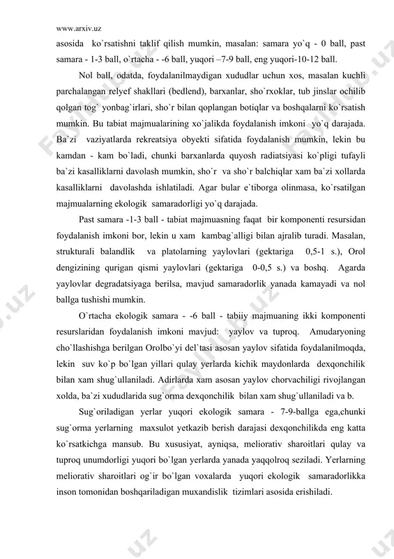 i mumkin. o`rtacha ekologik samara - -6 ball - tabiiy majmuaning ikki komponenti resurslaridan foydalanish imkoni mavjud: yaylov va tuproq. amudaryoning cho`llashishga berilgan orolbo`yi del`tasi asosan yaylov sifatida foydalanilmoqda, lekin suv ko`p bo`lgan yillari qulay yerlarda kichik maydonlarda dexqonchilik bilan xam shug`ullaniladi. adirlarda xam asosan yaylov chorvachiligi rivojlangan xolda, ba`zi xududlarida sug`orma dexqonchilik bilan xam shug`ullaniladi va b. sug`oriladigan yerlar yuqori ekologik samara - 7-9-ballga ega,chunki sug`orma yerlarning maxsulot yetkazib berish darajasi dexqonchilikda eng katta ko`rsatkichga mansub. bu xususiyat, ayniqsa, meliorativ sharoitlari qulay va tuproq unumdorligi yuqori bo`lgan yerlarda yanada yaqqolroq seziladi. yerlarning meliorativ sharoitlari og`ir bo`lgan voxalarda yuqori ekologik samaradorlikka inson tomonidan boshqariladigan muxandislik tizimlari asosida erishiladi. eng yuqori ekologik samaradorlik - 10-12 ball - sug`orma yerlarda rekreatsiya tizimlari rivojlantirilgan bo`lsa yoki maxsuldor yaylov zonasida mavjud bo`lgan rekreatsiya boyliklaridan samarali foydalanilayotgan xududlarni misol sifatida ko`rsatish mumkin. bu borada chirchiq va qashqadaryoning o`rta va yuqori oqimlaridagi tabiat majmualarini eng yuqori …