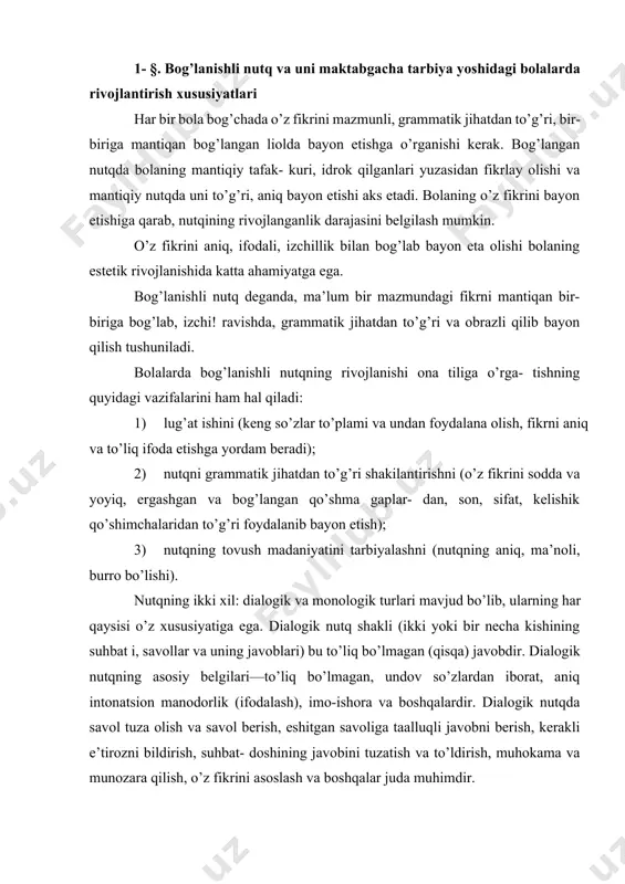 n iborat, aniq intonatsion manodorlik (ifodalash), imo-ishora va boshqalardir. dialogik nutqda savol tuza olish va savol berish, eshitgan savoliga taalluqli javobni berish, kerakli e’tirozni bildirish, suhbat- doshining javobini tuzatish va to’ldirish, muhokama va munozara qilish, o’z fikrini asoslash va boshqalar juda muhimdir. monologik nutq bir kishining nutqi bo’lib, so’zlovchidan keng, aniq, to’liq, bog’langan fikmi talab etadi. monolog hikoya tushuntirish, so’zlovchidan o’z fikrini asosiy narsaga qaratishni, jonli, obrazli, his-hayajon bilan gapirishni talab etadi. v. 1. tixeyeva, a. sh. usova, a. m. muxina, l. a. penevskaya, м. m. konina, о. i. solovyova va boshqalarning bog’lanishli nutq sohasida olib borgan ilmiy tadqiqot ishlarida bolalarda bog’lanishli nutqni rivojlantirishda tarbiyachining rahbarlik roliga katta ahamiyat beradilar. ular: ‘agarda bog’lanishli nutqqa qaratilgan mashg’ulotlar uzluksiz (sistemali) tarzda olib borilsa, unga tarbiyachi ongli ravishda rahbarlik qilsa, bolalarda o’z fikrlarini bir-biriga bog’lab gapirish malakasi rivojlanadi", degan fikmi bayon etadilar. kichik yoshdagi bolalarda nutqni tushunish takomillashadi (so’zli topshiriqlarni, kattalarning ko’rsatmalarini, murakkab …