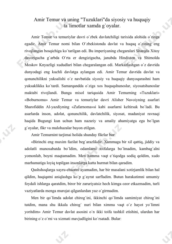 zor etkazmadim, turli vaziyatlarda menga murojat qilganlardan yuz o`girmadim. men bir qo`limda adolat chirog`ini, ikkinchi qo`limda samimiyat chirog`ini tutdim, mana shu ikkala chirog` nuri bilan ximma vaqt o`z hayot yo`limni yoritdim» amir temur davlat asosini o`n ikki toifa tashkil etishini, ulardan har birining o`z o`rni va xizmati mavjudligini ko`rsatadi. bular: 1) sayidlar (payg`ambar avlodlari), ulamo, mashoyih fozil kishilar; 2) donishmand va ishbilarmon, tadbirkor kishilar; 3) xudojo`y va tarki dunyo qilgan kishilar; 4) nuyonlar, amirlar, mingboshilar, ya`ni harbiy kishilar; 5) sipohi va raiyat (soliq to`lovchi avom xalq); 6) maxsus ishonchli kishilar; 7) vazirlar, sarkotiblar; 8) xokimlar (faylasuf, donishmand kishilar), tabiblar, munajjimlar, muxandislar; a) tafsir va hadis olimlari; 9) sufiylar moshoyixlar, xudoni tanigan filosiflar; 10) kasb-hunar egalari; 11) savdogar va sayyohlar; amir temur davlatni boshqarishda siyosiy va huquqiy faoliyatini boshqarib borishda quyidagi 12 ta tamoyilga e`tibor bergan. birinchidan. din va shariatga katta e`tibor bergan. ikkinchidan. davlatni boshqarishda yuqorida aytganimiz un ikki xil …