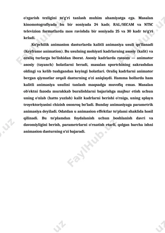 atga ega. masalan kinomotografiyada bu bir soniyada 24 kadr, ral/secam va ntsc televizion formatlarda mos ravishda bir soniyada 25 va 30 kadr to‘g‘ri keladi. ko‘pchilik animasion dasturlarda kalitli animasiya usuli qo‘llanadi (keyframe animation). bu usulning mohiyati kadrlarning asosiy (kalit) va oraliq turlarga bo‘lishidan iborat. asosiy kadrlarda rassom — animator asosiy (tayanch) holatlarni beradi, masalan sportchining sakrashdan oldingi va kelib tushgandan keyingi holatlari. oraliq kadrlarni animator bergan qiymatlar orqali dasturning o‘zi aniqlaydi. hamma hollarda ham kalitli animasiya usulini tanlash maqsadga muvofiq emas. masalan ob’ektni fazoda murakkab buralishlarni bajarishga majbur etish uchun uning o‘nlab (hatto yuzlab) kalit kadrlarni berishi o‘rniga, uning splayn troyektoriyasini chizish osonroq bo‘ladi. bunday animasiyaga parametrik animasiya deyiladi. odatdan u animasion effektlar to‘plami shaklida hosil qilinadi. bu to‘plamdan foydalanish uchun boshlanish davri va davomiyligini berish, parametrlarni o‘rnatish etarli, qolgan barcha ishni animasion dasturning o‘zi bajaradi.