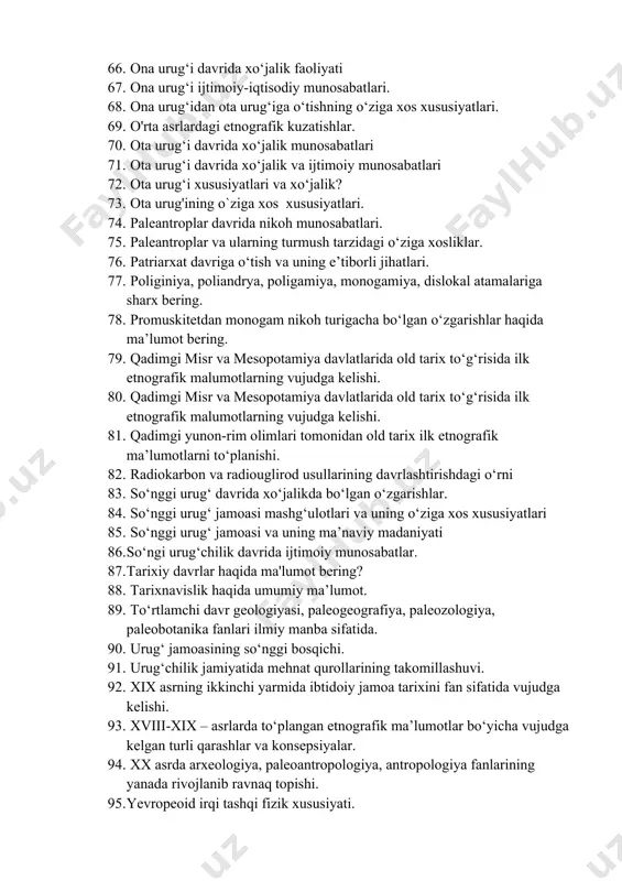 lashtirish. 63. old tarixni о‘rganishda ilmiy manbalarning о‘rni. 64. old tarixning ma’naviy madaniyati 65. old tarixning tarixnafisligi. 66. ona urug‘i davrida xо‘jalik faoliyati 67. ona urug‘i ijtimoiy-iqtisodiy munosabatlari. 68. ona urug‘idan ota urug‘iga о‘tishning о‘ziga xos xususiyatlari. 69. o'rta asrlardagi etnografik kuzatishlar. 70. ota urug‘i davrida xо‘jalik munosabatlari 71. ota urug‘i davrida xо‘jalik va ijtimoiy munosabatlari 72. ota urug‘i xususiyatlari va xо‘jalik? 73. ota urug'ining o`ziga xos xususiyatlari. 74. paleantroplar davrida nikoh munosabatlari. 75. paleantroplar va ularning turmush tarzidagi о‘ziga xosliklar. 76. patriarxat davriga о‘tish va uning e’tiborli jihatlari. 77. poliginiya, poliandrya, poligamiya, monogamiya, dislokal atamalariga sharx bering. 78. promuskitetdan monogam nikoh turigacha bо‘lgan о‘zgarishlar haqida ma’lumot bering. 79. qadimgi misr va mesopotamiya davlatlarida old tarix tо‘g‘risida ilk etnografik malumotlarning vujudga kelishi. 80. qadimgi misr va mesopotamiya davlatlarida old tarix tо‘g‘risida ilk etnografik malumotlarning vujudga kelishi. 81. qadimgi yunon-rim olimlari tomonidan old tarix ilk etnografik ma’lumotlarni tо‘planishi. 82. radiokarbon va …