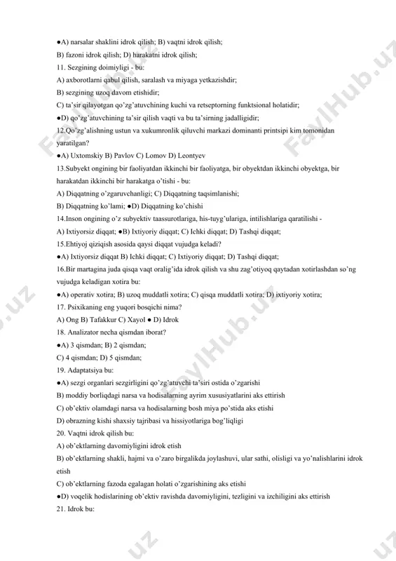 ya; ● b) korvergentsiya; c) akkomodatsiya; d) idrokning konstantligi; 10.obyektlarning shakli, hajmi va o’zaro birgalikda joylashuvi, ular sathi, olisligi va yo’nalishlarini idrok etish - bu: ●a) narsalar shaklini idrok qilish; b) vaqtni idrok qilish; b) fazoni idrok qilish; d) harakatni idrok qilish; 11. sezgining doimiyligi - bu: a) axborotlarni qabul qilish, saralash va miyaga yetkazishdir; b) sezgining uzoq davom etishidir; c) ta’sir qilayotgan qo’zg’atuvchining kuchi va retseptorning funktsional holatidir; ●d) qo’zg’atuvchining ta’sir qilish vaqti va bu ta’sirning jadalligidir; 12.qo’zg’alishning ustun va xukumronlik qiluvchi markazi dominanti printsipi kim tomonidan yaratilgan? ●a) uxtomskiy b) pavlov c) lomov d) leontyev 13.subyekt ongining bir faoliyatdan ikkinchi bir faoliyatga, bir obyektdan ikkinchi obyektga, bir harakatdan ikkinchi bir harakatga o’tishi - bu: a) diqqatning o’zgaruvchanligi; c) diqqatning taqsimlanishi; b) diqqatning ko’lami; ●d) diqqatning ko’chishi 14.inson ongining o’z subyektiv taassurotlariga, his-tuyg’ulariga, intilishlariga qaratilishi - a) ixtiyorsiz diqqat; ●b) ixtiyoriy diqqat; c) ichki diqqat; d) tashqi diqqat; 15.ehtiyoj …