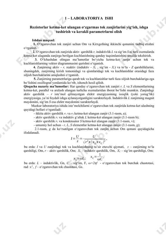 ma – ket o’lchanadi. 4.ish tugagach sxemani elektr tarmog’idan va uning elementlarini bir – biridan ajratish uchun o’qituvchi ruxsati kerak. 5.laboratoriya ishlari bo’yicha hisobot alohida daftarda bajariladi. bunda asbob millari ko’rsatgan bo’linmalar sonidan tegishli kattaliklar qiymati hisoblanadi. 6.elektr sxema, vektorlar tasviri qalam bilan tegishli chizma asboblarida chiziladi. 7.elektr mashinalari va transformatorlarning xarakteristikalari hamda vektorlar tasviri masshtablarda chiziladi. 1 – laboratoriya ishi rezistorlar ketma-ket ulangan o‘zgarmas tok zanjirlarini yig‘ish, ishga tushirish va kerakli parametrlarni olish ishdan maqsad: 1. o‘zgaruvchan tok zanjiri uchun om va kirxgofning ikkinchi qonunini tadbiq etishni o‘rganish. 2. o‘zgaruvchan tok zanjirida aktiv qarshilik r, induktivlik l va sig‘im s ni turli sxemalarda ketma-ket ulaganda zanjirga berilgan kuchlanishning qanday taqsimlanishini amalda tekshirish. 3. o‘lchashdan olingan ma’lumotlar bo‘yicha ketma-ket zanjir uchun tok va kuchlanishlarning vektor diagrammasini qurishni o‘rganish. 4. zanjirning aktiv - r, reaktiv (induktiv - xl , sig‘im - xc) va to‘la - z qarshiliklarini, shuningdek, zanjirning kirish tomonidagi …
