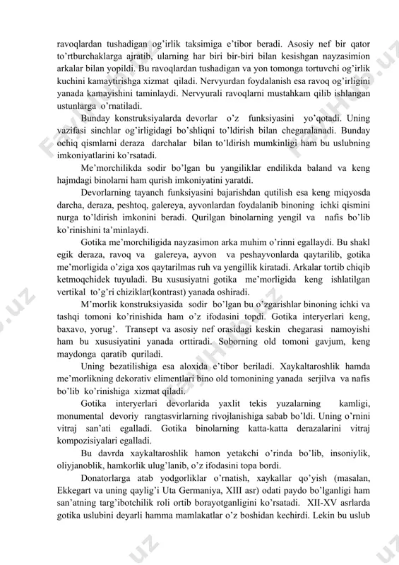 va. bu davr soborining funksional mazmuni ham o’zgaradi. u shaharning ijtimoiy markaziga aylanadi. bu yerda taot-ibodatdan tashqari shahar majlislari o’tkazilar, munozaralar uyushtirilar hamda universitet leksiyalari o’qilar edi. endilikda sobor binosini qurishda faqat diniy qoyalarnigina emas, balki ijtimoiy hayot ruhi, katta kollektiv qudrati ham tarqib etiladi. gotika soborlarining ilgariga intiluvchi shaklida esa davr kishilarining ozodlikka va yorug’likka intilishlari o’z aksini topdi. bunday taassurot berishda soborning minoralari muhim o’rinni egallaydi. u soborning yanada baland, yengil bo’lib ko’rinishiga xizmat qiladi. shu bilan birga, bu minoralarda funksional ahamiyatiga ega bo’lgan, ya’ni ular shaharni kuzatib turish uchun hamda yong’in o’chiruvchilar uchun ham mo’ljallangan. ba’zi minoralarning uch qismi xo’roz tasviri bilan tugallanganligi ham shu mazmunni-ziyrak bo’lib turish lozimligini bildirgan. me’morchilikda gotika usulubining yaratilishi davr zakovati, texnika tarraqqiyoti yutug’i asosida yuzaga keldi. buning ahamiyati roman me’morchiligida qo’llanilgan arka va egri ravoqlarning yangicha talqin etilishi va eng muhimi, binoning mustahkam sinchlar (karkaslar) sistemasining nayzasimon ark, ichki ustun va …