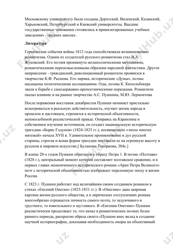 ниверситетов. в дополнение к существующему московскому университету были созданы дерптский, виленский, казанский, харьковский, петербургский и киевский университеты. высшие государственные чиновники готовились в привилегированных учебных заведениях - средних школах. литература героические события войны 1812 года способствовали возникновению романтизма. одним из создателей русского романтизма стал в.а. жуковский. его поэзия проникнута меланхолическими мечтаниями, романтическими переосмысленными образами народной фантастики. другое направление - гражданский, революционный романтизм проявился в творчестве к.ф. рылеева. его лирика, исторические «думы», поэмы насыщены политическими ассоциациями. оды, поэмы к. кюхельбекера звали к борьбе с самодержавно-крепостническими порядками. романтизм оказал влияние и на раннее творчество а.с. пушкина, м.ю. лермонтова после поражения восстания декабристов пушкин начинает пристально всматриваться в реальную действительность, изучает жизнь народа в прошлом и настоящем, стремится к исторической объективности, непоколебимой реалистической правде. опираясь на карамзина и собственное изучение источников, он создает национальную историческую трагедию «борис годунов» (1824-1825 гг.), посвященную «эпохе многих мятежей» начала xvii в. удивительное проникновение в дух русской старины, строгая …