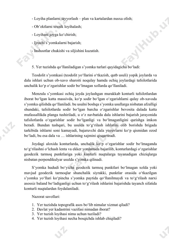 - tipli uchburchaklar smetalari, poligonometrik, teodolit, taxeometrik, menzula va nivelir yo‘llari ko‘rinishida geodezik s’yomka tarmoqlari barpo etish; - aerofototopografik (konturli, kombinatsiyalashgan, stereotopografik), fototeodolit, menzula, teodolit, taxeometrik, yuza nivelirlash s’yomkalarini loyiha aniqligi talabiga qarab xar xil masshtablar va relef kesimi balandliklarida bajarish; - plan, kartalarni tuzish va rasmiylashtirish; - plan, kartalarni yangilash va yangi aerofotos’yomka, hamda mavjud geodezik tarmoqlar to‘g‘risidagi materiallar bo‘yicha plan va kartalar tayyorlash; - planlarni to‘g‘rilash – paydo bo‘lgan kontur va ob’ektlarni s’yomka qilib, ularni mavjud plan (karta) larga tushirish va yo‘qolgan kontur va ob’ektlarni plandan ketkazish; - yerdan foydalanish yuzalarini aniqlash va yer eksplikatsiyasini tuzish; - loyiha planlarni tayyorlash – plan va kartalardan nusxa olish; - ob’ektlarni texnik loyihalash; - loyihani joyga ko‘chirish; - ijrochi s’yomkalarni bajarish; - inshootlar chukishi va siljishini kuzatish. 5. yer tuzishda qo‘llaniladigan s’yomka turlari quyidagicha bo‘ladi: teodolit s’yomkasi (teodolit yo‘llarini o‘tkazish, qutb usuli) yopik joylarda va dala ishlari uchun ob-xavo sharoiti noqulay …
