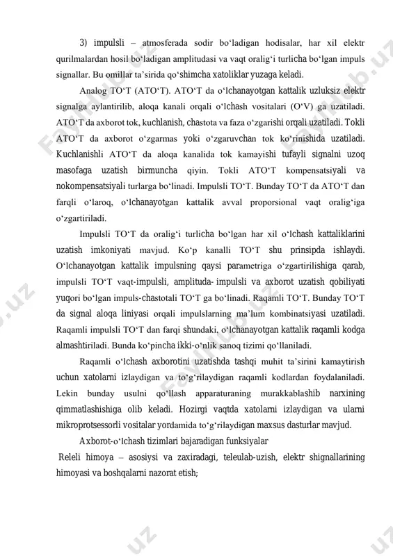 sli – atmosferada sodir bo‘ladigan hodisalar, har xil elektr qurilmalardan hosil bo‘ladigan amplitudasi va vaqt oralig‘i turlicha bo‘lgan impuls signallar. bu omillar ta’sirida qo‘shimcha xatoliklar yuzaga keladi. analog to‘t (ato‘t). ato‘t da o‘lchanayotgan kattalik uzluksiz elektr signalga aylantirilib, aloqa kanali orqali o‘lchash vositalari (o‘v) ga uzatiladi. ato‘t da axborot tok, kuchlanish, chastota va faza o‘zgarishi orqali uzatiladi. tokli ato‘t da axborot o‘zgarmas yoki o‘zgaruvchan tok ko‘rinishida uzatiladi. kuchlanishli ato‘t da aloqa kanalida tok kamayishi tufayli signalni uzoq masofaga uzatish birmuncha qiyin. tokli ato‘t kompensatsiyali va nokompensatsiyali turlarga bo‘linadi. impulsli to‘t. bunday to‘t da ato‘t dan farqli o‘laroq, o‘lchanayotgan kattalik avval proporsional vaqt oralig‘iga o‘zgartiriladi. impulsli to‘t da oralig‘i turlicha bo‘lgan har xil o‘lchash kattaliklarini uzatish imkoniyati mavjud. ko‘p kanalli to‘t shu prinsipda ishlaydi. o‘lchanayotgan kattalik impulsning qaysi parametriga o‘zgartirilishiga qarab, impulsli to‘t vaqt-impulsli, amplituda- impulsli va axborot uzatish qobiliyati yuqori bo‘lgan impuls-chastotali to‘t ga bo‘linadi. raqamli to‘t. bunday to‘t da …