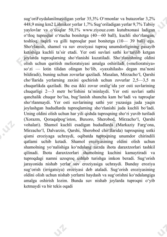 nitirovkasi tashkil qiladi. yer resurslarini sifat jihatdan qiyosiy baholash tuproq bonitirovkasi deb ataladi. tuproq bonitirovkasi tuproq hosildorligiga qarab belgilanadi va odatda 100 balli shkala asosida amalga oshiriladi. o‘zbekistonda bonitirovka asosini paxta hosili tashkil qiladi. paxtadan gektariga 40 sentner hosil beradigan yerlar 100 balli bonitetga teng deb olinadi. o‘zbekistonda eroziyaga uchramagan tipik va bo‘z tuproqlar yuqori bonitetga (80—100 ball), deltalardagi sho‘rlangan, sug‘orifoydalanilmaydigan yerlar 35,3% o‘rmonlar va butazorlar 3,2% 448,9 ming km2 lalmikor yerlar 1,7% sug‘oriladigan yerlar 9,7% tabiiy yaylovlar va o‘tloqlar 50,1% www.ziyouz.com kutubxonasi ladigan o‘tloq tuproqlar o‘rtacha bonitetga (40—60 ball), kuchli sho‘rlangan, toshloq, taqirli va gilli tuproqlar past bonitetga (10— 39 ball) ega. sho‘rlanish, shamol va suv eroziyasi tuproq unumdorligining pasayib ketishiga kuchli ta’sir etadi. yer osti suvlari sathi ko‘tarilib ketgan joylarda tuproqlarning sho‘rlanishi kuzatiladi. sho‘rlanishning oldini olish uchun quritish melioratsiyasi amalga oshiriladi («melioratsiya» so‘zi — lotin tilidan olingan bo‘lib, «yaxshilash» degan ma’noni bildiradi), buning uchun zovurlar qaziladi. masalan, mirzacho‘l, …