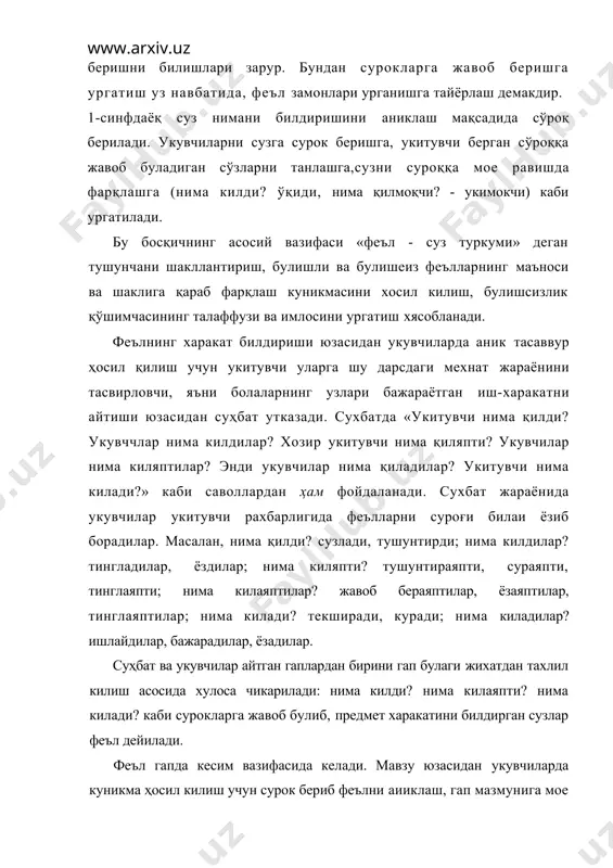 уз туркуми» деган тушунчани шакллантириш, булишли ва булишеиз феълларнинг маъноси ва шаклига қараб фарқлаш куникмасини хосил килиш, булишсизлик қўшимчасининг талаффузи ва имлосини ургатиш хясобланади. феълнинг харакат билдириши юзасидан укувчиларда аник тасаввур ҳосил қилиш учун укитувчи уларга шу дарсдаги мехнат жараёнини тасвирловчи, яъни болаларнинг узлари бажараётган иш-харакатни айтиши юзасидан суҳбат утказади. сухбатда «укитувчи нима қилди? укувччлар нима килдилар? хозир укитувчи нима қиляпти? укувчилар нима киляптилар? энди укувчилар нима қиладилар? укитувчи нима килади?» каби саволлардан ҳам фойдаланади. сухбат жараёнида укувчилар укитувчи рахбарлигида феълларни суроғи билаи ёзиб борадилар. масалан, нима қилди? сузлади, тушунтирди; нима килдилар? тингладилар, ёздилар; нима киляпти? тушунтираяпти, сураяпти, тинглаяпти; нима килаяптилар? жавоб бераяптилар, ёзаяптилар, тинглаяптилар; нима килади? текширади, куради; нима киладилар? ишлайдилар, бажарадилар, ёзадилар. суҳбат ва укувчилар айтган гаплардан бирини гап булаги жихатдан тахлил килиш асосида хулоса чикарилади: нима килди? нима килаяпти? нима килади? каби сурокларга жавоб булиб, предмет харакатини билдирган сузлар феъл дейилади. феъл гапда кесим вазифасида келади. мавзу …