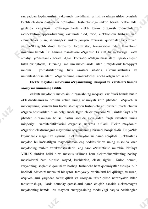 inchi bosqichi-dir. bu yo‘lda keyinchalik magnit va uyurmali elektr maydonlari qarab chiqiladi. elektrostatik maydon bu ko‘rsatilgan maydonlardan eng soddasidir va uning misolida kuch maydoning muhim xarakteristikalarini eng oson o‘zlashtirish mumkin. nafaqat viii-ix sinfdan balki o‘rta maxsus ta’limda ham elektrodinamikaning boshqa masalalarini ham o‘qitish zaryad, kuchlanish, elektr sig‘imi, kulon qonuni, zaryadning saqlanish qonuni va boshqa tushuncha ham qonuniyatlar asosiga olib boriladi. mavzuni mazmuni bir qator tarbiyaviy vazifalarni hal qilishga, xususan, o‘quvchilarni yaqindan ta’sir qilish va uzoqdan ta’sir qilish nazariyalari bilan tanishtirish-ga, ularda shunday qarashlarni qarab chiqish asosida elektromagnit maydonning hamda bu maydon energiyasining moddiyligi haqida boshlangich tushunchalarni shakllantirishga; o‘tkazgichlar va dielektriklar xossalarini o‘rganishda, o‘quvchilar ongida moddalar-ning tuzilishi haqidagi, molekula va atomlar tarkibiga kiradigan zarrachalar ularning harakati va o‘zaro ta’sirlari tushuncha-larni shakllantirishni davom ettirishga imkon beradi. shu bilan birga mavzuning bir qator masalalarini o‘rganish o‘quvchilar fikrlashning rivojlanishiga hissa qo‘shishiga, jumladan, zaryad va massa tushunchalarini, hodisalar, qonunlar (masalan, kulon qonuni va butun olam …