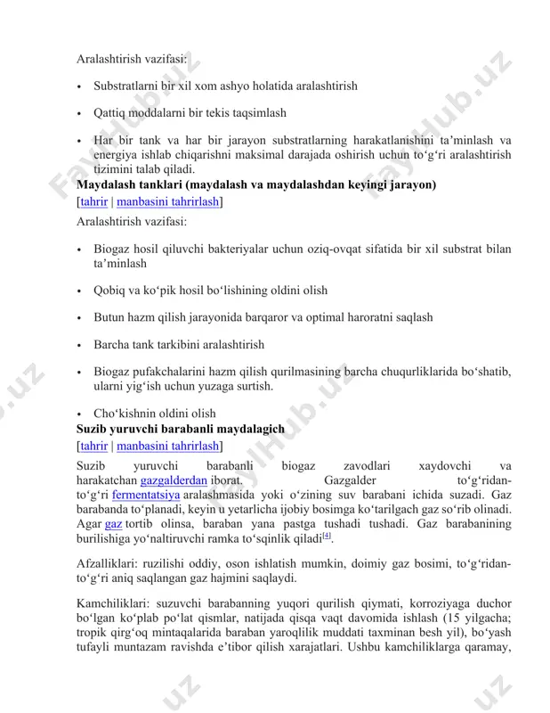 sh va maydalashdan keyingi jarayon) [tahrir | manbasini tahrirlash] aralashtirish vazifasi: · biogaz hosil qiluvchi bakteriyalar uchun oziq-ovqat sifatida bir xil substrat bilan taʼminlash · qobiq va koʻpik hosil boʻlishining oldini olish · butun hazm qilish jarayonida barqaror va optimal haroratni saqlash · barcha tank tarkibini aralashtirish · biogaz pufakchalarini hazm qilish qurilmasining barcha chuqurliklarida boʻshatib, ularni yigʻish uchun yuzaga surtish. · choʻkishnin oldini olish suzib yuruvchi barabanli maydalagich [tahrir | manbasini tahrirlash] suzib yuruvchi barabanli biogaz zavodlari xaydovchi va harakatchan gazgalderdan iborat. gazgalder toʻgʻridan-toʻgʻri fermentatsiya aralashmasida yoki oʻzining suv barabani ichida suzadi. gaz barabanda toʻplanadi, keyin u yetarlicha ijobiy bosimga koʻtarilgach gaz soʻrib olinadi. agar gaz tortib olinsa, baraban yana pastga tushadi tushadi. gaz barabanining burilishiga yoʻnaltiruvchi ramka toʻsqinlik qiladi[4]. afzalliklari: ruzilishi oddiy, oson ishlatish mumkin, doimiy gaz bosimi, toʻgʻridan-toʻgʻri aniq saqlangan gaz hajmini saqlaydi. kamchiliklari: suzuvchi barabanning yuqori qurilish qiymati, korroziyaga duchor boʻlgan koʻplab poʻlat qismlar, natijada qisqa …