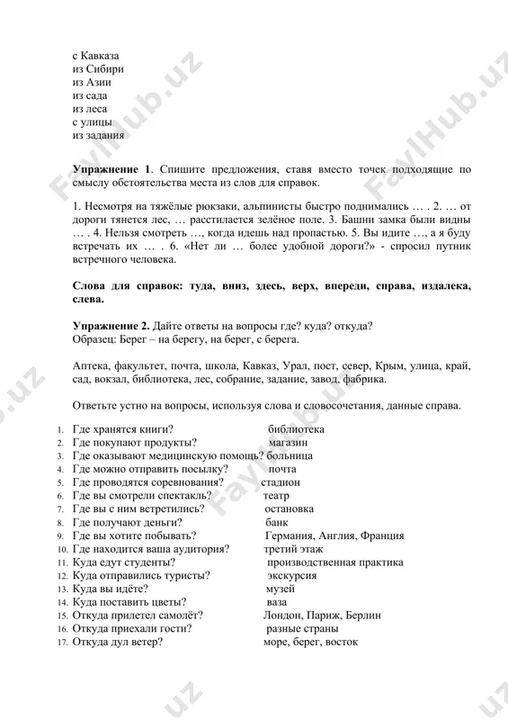 uprajnenie 3.otvette na voprosi, ispolzuya obstoyatelstva mesta. 1. gde vi jivyote? 2 .gde vi uchites? 3. gde naxoditsya vash institut? 4. gde rabotayut vashi roditeli? 5. gde mojno xorosho otdoxnut? 6. kuda poyti uchitsya? 7. kuda ti idyosh? 8. kuda ego napravili rabotat? 9. kuda idyot etot avtobus? 10. kuda ti smotrish? 11. kuda polojit veshi? 12. kuda delsya klyuch? 13. otkuda vi priexali? 14. otkuda slishitsya muzika? 15. otkuda zvonili? 16. otkuda prishlo pismo? uprajnenie 4.prochitayte tekst po rolyam. naydite vosklitsatelnie i voprositelnie predlojeniya. odnajdi vecherom mi sideli v komnate i dolgo sporili o tom, kakoe vremya goda luchshe: zima, vesna, leto ili osen. snachala zagovoril nikolay: –ya ochen lyublyu nashu xolodnuyu zimu, lyublyu sneg, moroz. kak xorosho v zimnie vechera katatsya na konkax, na sankax, igrat v snejki! a kak krasivo v zimnem lesu! derevya stoyat vse v snegu, vozdux chistiy i svejiy. –a mne nravitsya vesna, –skazala …