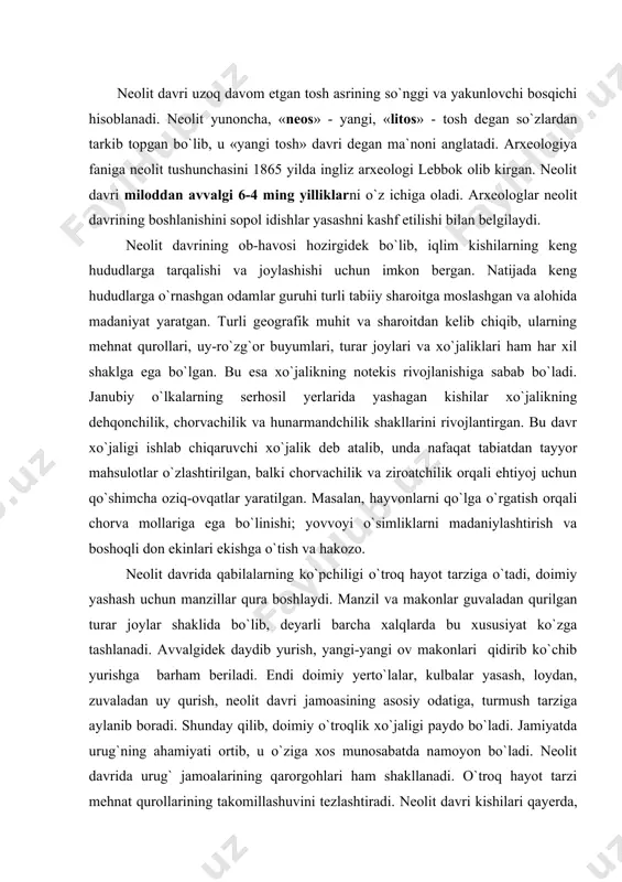 mush tarziga aylanib boradi. shunday qilib, doimiy o`troqlik xo`jaligi paydo bo`ladi. jamiyatda urug`ning ahamiyati ortib, u o`ziga xos munosabatda namoyon bo`ladi. neolit davrida urug` jamoalarining qarorgohlari ham shakllanadi. o`troq hayot tarzi mehnat qurollarining takomillashuvini tezlashtiradi. neolit davri kishilari qayerda, qaysi sharoitda yashamasin, ularning qurollari mezolit davri qurollariga nisbatan rivojlangan. kishilik tarixining neolit davri qurollarni ishlash silliqlash, pardozlash, arralash, parmalash usullarining ixtiro etilishi, ibtidoiy ishlab chiqaruvchi kuchlarning oldingi davrlarga nisbatan tezroq rivojlanishiga olib keldi. neolit davrida tosh xom ashyosining xususiyatlari yaxshi o`zlashtirilishi natijasida shakl va vazifa doirasi har xil bo`lgan yangidan yangi mehnat qurollari yaratiladi. tosh qurollar orasida tosh boltalar, ponalar, tosh teshalar, iskanalar paydo bo`ladi. neolit davrida tosh boltalar keng tarqalgan. pardozlangan tosh boltalar o`rmon kesishda, uy qurilish ishlarida, ovchilikda o`zining tengi yo`q jangovor qurol ekanligini ko`rsatdi. neolit davrida barcha og`ir yumushlar ana shu tosh boltalar orqali bajarilar edi. neolitda parrakchalar, qadamalar, nayza va kamon o`qlarining uchlari, pichoq, teshgich, parmalar, …