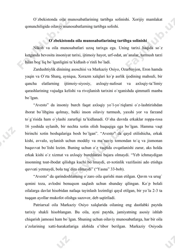 arkaziy osiyo xalqlarida oilaning eng dastlabki paytda tarixiy shakli hisoblangan. bu oila, ayni paytda, jamiyatning asosiy ishlab chiqarish jamoasi ham bo`lgan. shuning uchun oilaviy munosabatlarga, har bir oila a’zolarining xatti-harakatlariga alohida e’tibor berilgan. markaziy osiyoda patriarxal oila eramizdan oldingi birinchi ming yilliklarda vujudga kelgan. uning eng rivojlangan davri eramizning birinchi asrlariga to`g`ri keladi. oilaning bo`linib ketishi, o`rniga kichik-kichik oilalarning tarkib topishi eramizning birinchi ming yilligi o`rtalaridan boshlanadi va deyarli xx asrlargacha davom etgan. kichik oilalarning vujudga kelishi bilan birga nikohning shart-sharoitlari ham o`zgarib boradi. patriarxal oila amal qilgan davrda nikoh shartlari ancha qat’iy va cheklangan edi. nikoh – bu erkak bilan ayol o`rtasidagi muayyan ittifoqi va bu ittifoqning jamiyat, davlat tomonidan tan olinishi va ma’qullanishining tarixiy shaklidir. buyuk alloma abu rayhon beruniyning fikricha, bironta ham xalq nikohdan holi emasdir. jamiyat nikoh vositasi bilan erkak va ayol o`rtasidagi tabiiy munosabatlarni tartibga solib turadi, er-xotin, ota-ona va farzandlar o`rtasida axloqiy, huquqiy majburiyatlar …