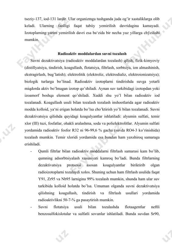 olgan radioizotoplarni tozalaydi xolos. shuning uchun ham filtrlash usulida faqat y91, zr95 va nb95 larnigina 99% tozalash mumkin, shunda ham ular suv tarkibida kolloid holatda bo’lsa. umuman olganda suvni dezaktivatsiya qilishning koagullash, tindirish va filtrlash usullari yordamida radioaktivlikni 50-7-% ga pasaytirish mumkin. · suvni flotatsiya usuli bilan tozalashda flotaagentlar neftli benzosulfokislotalar va sulfatli sovunlar ishlatiladi. bunda suvdan sr90, v90 va nb95 kabi radioaktiv izotoplarni tozalash mumkin. bu usul yuqori samarali bo’lib, ekspluatatsiya sharoiti ham soddadir. · suvni ion almashinish usuli bilan radioaktiv moddalardan tozalash yuqori samarali hisoblanadi, lekin suvning tarkibidagi radioaktiv chiqindilarning katta miqdori, ionitlarning qimmatligi va ularning qiyin regeneratsiyaga kirishishi protsessni murakkablashtiradi. shuning uchun ham bu protsess yuqoridagi protsesslardan keyin qo’llaniladigan dezaktivatsiya usuli hisoblanadi. · suvni radioizotoplardan sorbentlar yordamida tozalash eng ko’p qo’llaniladigan usuldir. sorbent sifatida tabiiy ion almashinuvchi (tuproq, klinoptololit, gidroslyudlar, bentonit, tabiiy tseolitlar); sun‘iy noorganik sorbentlar (titanning qiyin eriydigan tuzlari asosida, tsirkoniy, geteropolikislota, sintetik tseolitlar, slikogel); tabiiy …
