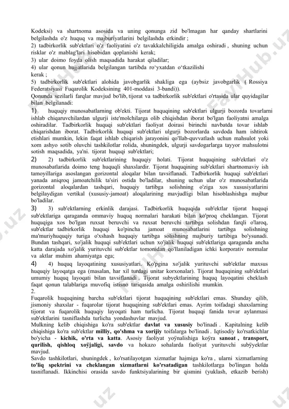 ish va majburiyatlarni bajarish qobiliyatiga ega boÿlgan, daromad olish maqsadida savdo aylanmasida professional ishtirok etuvchi va mustaqil mulkiy javobgar boÿlgan, belgilangan tartibda roÿyxatdan oÿtgan shaxslar tijorat huquqining subyektlari hisoblanadi. fuqarolik huquqi sub'ektlari doirasi tadbirkorlik va tijorat huquqiga qaraganda ancha kengdir. unga foyda olish maqsadida tadbirkorlik faoliyati bilan professional ravishda shug'ullanuvchi shaxslar kirmaydi. fuqarolik-huquqiy munosabatlarning bir turi, shuning uchun tijorat va tadbirkorlik huquqining barcha sub'ektlari san'atning 1-bandida belgilangan tadbirkorlik fuqarolik-huquqiy faoliyatining sub'ektlari hisoblanadi. rossiya federatsiyasi fuqarolik kodeksining 2- moddasida tijorat va tadbirkorlik huquqi sub'ektlari fuqarolik-huquqiy munosabatlarda tadbirkorlik faoliyati sub'ektlarining maxsus guruhi sifatida belgilangan . tadbirkorlik huquqini tadbirkorlik sub'ektlari guruhiga birlashtiruvchi xususiyatlar tadbirkorlik faoliyatining xususiyatlari hisoblanadi: 1) tadbirkorlik sub'ektlari o'zlarining fuqarolik huquqlarini o'z xohishlariga ko'ra va o'z manfaatlariga ko'ra mustaqil ravishda olishlari va amalga oshirishlari ( fuqarolik kodeksining 1-moddasi 2-bandi). rossiya federatsiyasi kodeksi) va shartnoma asosida va uning qonunga zid bo'lmagan har qanday shartlarini belgilashda o'z huquq va majburiyatlarini belgilashda erkindir ; …