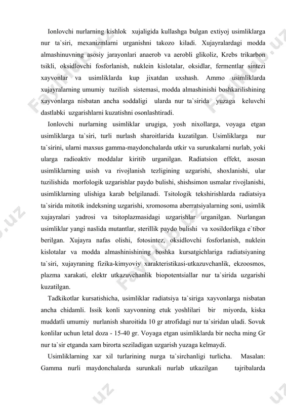 asi-utkazuvchanlik, ekzoosmos, plazma xarakati, elektr utkazuvchanlik biopotentsiallar nur ta`sirida uzgarishi kuzatilgan. tadkikotlar kursatishicha, usimliklar radiatsiya ta`siriga xayvonlarga nisbatan ancha chidamli. issik konli xayvonning etuk yoshlilari bir miyorda, kiska muddatli umumiy nurlanish sharoitida 10 gr atrofidagi nur ta`siridan uladi. sovuk konlilar uchun letal doza - 15-40 gr. voyaga etgan usimliklarda bir necha ming gr nur ta`sir etganda xam birorta seziladigan uzgarish yuzaga kelmaydi. usimliklarning xar xil turlarining nurga ta`sirchanligi turlicha. masalan: gamma nurli maydonchalarda surunkali nurlab utkazilgan tajribalarda usimliklarning tashki morfologik uzgarishlari, rivojlanishdan kolishi, majruxliklar kelib chikishi e`tiborga olinadigan bulsa, ba`zi usimliklarda (tradescantia paludosa, lilium longifarum – udlennennaya liliya) rivojlanishining buzilishi surunkali nurlashda 0,3-0,5 gr kunlik dozadan yuzaga kelsa, gladioluslar kunlik doza 50-60 r-ga teng nur ta`sirida kuchsiz uzgarishlar namoyon kiladilar yoki mutlok uzgarish kuzatilmaydi. dastlab olimlar usimliklarning turlicha radiosezgirligi ularda xromosomalar soniga boglik bulsa kerak deb faraz kilganlar, ammo keyingi kuzatuvlar usimliklar nurga ta`sirchanligining ularda xromosomalar soniga boglik emasligini kursatdi. …