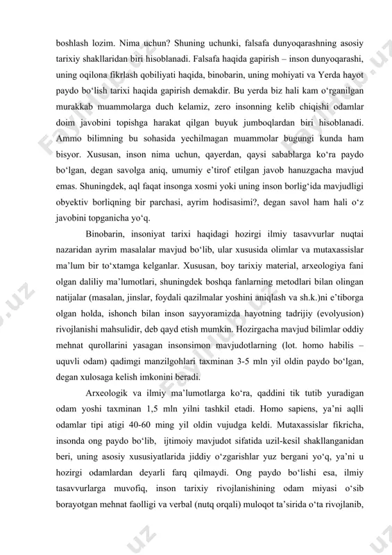 anishi mahsulidir, deb qayd etish mumkin. hozirgacha mavjud bilimlar oddiy mehnat qurollarini yasagan insonsimon mavjudotlarning (lot. homo habilis – uquvli odam) qadimgi manzilgohlari taxminan 3-5 mln yil oldin paydo bo‘lgan, degan xulosaga kelish imkonini beradi. arxeologik va ilmiy ma’lumotlarga ko‘ra, qaddini tik tutib yuradigan odam yoshi taxminan 1,5 mln yilni tashkil etadi. homo sapiens, ya’ni aqlli odamlar tipi atigi 40-60 ming yil oldin vujudga keldi. mutaxassislar fikricha, insonda ong paydo bo‘lib, ijtimoiy mavjudot sifatida uzil-kesil shakllanganidan beri, uning asosiy xususiyatlarida jiddiy o‘zgarishlar yuz bergani yo‘q, ya’ni u hozirgi odamlardan deyarli farq qilmaydi. ong paydo bo‘lishi esa, ilmiy tasavvurlarga muvofiq, inson tarixiy rivojlanishining odam miyasi o‘sib borayotgan mehnat faolligi va verbal (nutq orqali) muloqot ta’sirida o‘ta rivojlanib, murakkab mavhumliklarni tushunadigan darajaga yetgan davri bilan bog‘lanadi. shunday qilib, inson tushunchalarga ta’rif berish, mulohazalar bildirish va mushohadalar yuritish yo‘li bilan sodda, lekin tom ma’noda aqliy ish olib bora boshladi. dunyoqarashning mohiyati. ayni shu …