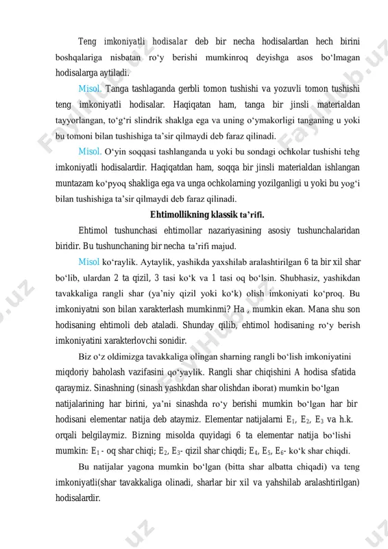 raz qilinadi. misol. o‘yin soqqasi tashlanganda u yoki bu sondagi ochkolar tushishi tehg imkoniyatli hodisalardir. haqiqatdan ham, soqqa bir jinsli materialdan ishlangan muntazam ko‘pyoq shakliga ega va unga ochkolarning yozilganligi u yoki bu yog‘i bilan tushishiga ta’sir qilmaydi deb faraz qilinadi. ehtimollikning klassik ta’rifi. ehtimol tushunchasi ehtimollar nazariyasining asosiy tushunchalaridan biridir. bu tushunchaning bir necha ta’rifi majud. misol ko‘raylik. aytaylik, yashikda yaxshilab aralashtirilgan 6 ta bir xil shar bo‘lib, ulardan 2 ta qizil, 3 tasi ko‘k va 1 tasi oq bo‘lsin. shubhasiz, yashikdan tavakkaliga rangli shar (ya’niy qizil yoki ko‘k) olish imkoniyati ko‘proq. bu imkoniyatni son bilan xarakterlash mumkinmi? ha , mumkin ekan. mana shu son hodisaning ehtimoli deb ataladi. shunday qilib, ehtimol hodisaning ro‘y berish imkoniyatini xarakterlovchi sonidir. biz o‘z oldimizga tavakkaliga olingan sharning rangli bo‘lish imkoniyatini miqdoriy baholash vazifasini qo‘yaylik. rangli shar chiqishini a hodisa sfatida qaraymiz. sinashning (sinash yashkdan shar olishdan iborat) mumkin bo‘lgan natijalarining har birini, …