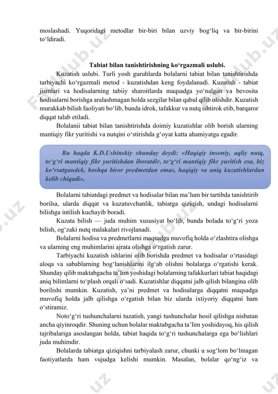 lalarni tabiat bilan tanishtirishda tarbiyachi ko‘rgazmali metod - kuzatishdan keng foydalanadi. kuzatish - tabiat jismlari va hodisalarning tabiiy sharoitlarda maqsadga yo‘nalgan va bevosita hodisalarni borishga aralashmagan holda sezgilar bilan qabul qilib olishdir. kuzatish murakkab bilish faoliyati bo‘lib, bunda idrok, tafakkur va nutq ishtirok etib, barqaror diqqat talab etiladi. bolalanii tabiat bilan tanishtirishda doimiy kuzatishlar olib borish ularning mantiqiy fikr yuritishi va nutqini o‘stirishda g‘oyat katta ahamiyatga egadir. bu haqda k.d.ushinskiy shunday deydi: «haqiqiy insoniy, aqliy nutq, to‘g‘ri mantiqiy fikr yuritishdan iboratdir, to‘g‘ri mantiqiy fikr yuritish esa, biz ko‘rsatgandek, boshqa biror predmetdan emas, haqiqiy va aniq kuzatishlardan kelib chiqadi». bolalarni tabiatdagi predmet va hodisalar bilan ma’lum bir tartibda tanishtirib borilsa, ularda diqqat va kuzatuvchanlik, tabiatga qiziqish, undagi hodisalarni bilishga intilish kuchayib boradi. kuzata bilish — juda muhim xususiyat bo‘lib, bunda bolada to‘g‘ri yoza bilish, og‘zaki nutq malakalari rivojlanadi. bolalarni hodisa va predmetlarni maqsadga muvofiq holda o‘zlashtira olishga va ularning eng muhimlarini …