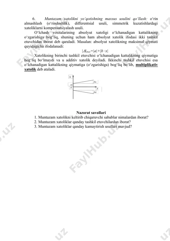 bir xil fizikaviy printsipda ishlaydigan apparatura yordamida o‘lchash usuli. bunda o‘lchash ko‘p marotaba takrorlanib, o‘lchash natijalari muntazam statistika usuli yordamida ham ishlanadi. 4. o‘lchash apparaturasini ishlatishdan oldin sinovdan o‘tkazish. bu usul ham aniq o‘lchashlarda ishlatiladi. 5. muntazam xatoliklarni keltirib chikaruvchi sabablarni yo‘qotish yo‘li. masalan: tashqi muhit temperaturasi o‘zgarmas qilib saqlansa, o‘lchash vositasini tashqi maydon ta’siridan himoyalash maqsadida ekranlashtirilsa, manba kuchlanishi turg‘unlashtirilsa (stabillashtirilsa) va h.k. 6. muntazam xatolikni yo‘qotishning maxsus usulini qo‘llash: o‘rin almashlash (o‘rindoshlik), differentsial usuli, simmetrik kuzatishlardagi xatoliklarni kompensatsiyalash usuli. o‘lchash vositalarining absolyut xatoligi o‘lchanadigan kattalikning o‘zgarishiga bog‘liq, shuning uchun ham absolyut xatolik ifodasi ikki tashkil etuvchidan iborat deb qaraladi. masalan: absolyut xatolikning maksimal qiymati quyidagicha ifodalanadi: |(|max=|a|+|b(x| xatolikning birinchi tashkil etuvchisi o‘lchanadigan kattalikning qiymatiga bog‘liq bo‘lmaydi va u additiv xatolik deyiladi. ikkinchi tashkil etuvchisi esa o‘lchanadigan kattalikning qiymatiga (o‘zgarishiga) bog‘liq bo‘lib, multiplikativ xatolik deb ataladi. nazorat savollari 1. muntazam xatolikni keltirib chiqaruvchi sabablar nimalardan iborat? 2. muntazam xatoliklar …