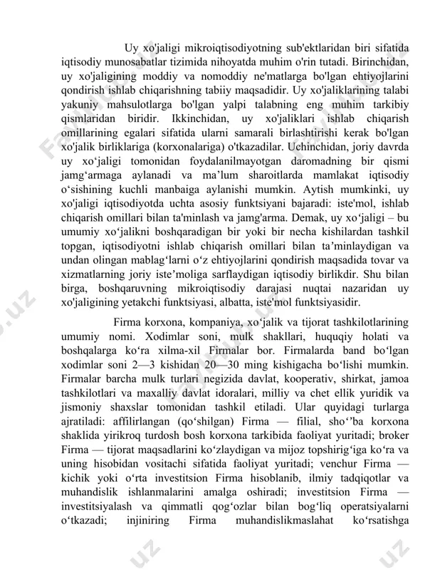 y va nomoddiy ne'matlarga bo'lgan ehtiyojlarini qondirish ishlab chiqarishning tabiiy maqsadidir. uy xo'jaliklarining talabi yakuniy mahsulotlarga bo'lgan yalpi talabning eng muhim tarkibiy qismlaridan biridir. ikkinchidan, uy xo'jaliklari ishlab chiqarish omillarining egalari sifatida ularni samarali birlashtirishi kerak bo'lgan xo'jalik birliklariga (korxonalariga) o'tkazadilar. uchinchidan, joriy davrda uy xo‘jaligi tomonidan foydalanilmayotgan daromadning bir qismi jamg‘armaga aylanadi va ma’lum sharoitlarda mamlakat iqtisodiy o‘sishining kuchli manbaiga aylanishi mumkin. aytish mumkinki, uy xo'jaligi iqtisodiyotda uchta asosiy funktsiyani bajaradi: iste'mol, ishlab chiqarish omillari bilan ta'minlash va jamg'arma. demak, uy xoʻjaligi – bu umumiy xoʻjalikni boshqaradigan bir yoki bir necha kishilardan tashkil topgan, iqtisodiyotni ishlab chiqarish omillari bilan taʼminlaydigan va undan olingan mablagʻlarni oʻz ehtiyojlarini qondirish maqsadida tovar va xizmatlarning joriy isteʼmoliga sarflaydigan iqtisodiy birlikdir. shu bilan birga, boshqaruvning mikroiqtisodiy darajasi nuqtai nazaridan uy xo'jaligining yetakchi funktsiyasi, albatta, iste'mol funktsiyasidir. firma korxona, kompaniya, xoʻjalik va tijorat tashkilotlarining umumiy nomi. xodimlar soni, mulk shakllari, huquqiy holati va boshqalarga koʻra …