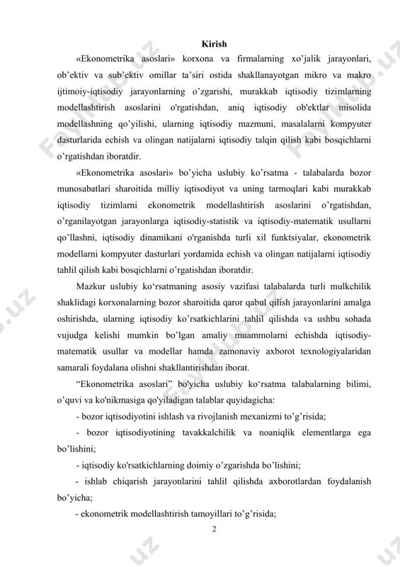 ishda va ushbu sohada vujudga kelishi mumkin bo’lgan amaliy muammolarni echishda iqtisodiy-matematik usullar va modellar hamda zamonaviy axborot texnologiyalaridan samarali foydalana olishni shakllantirishdan iborat. “ekonometrika asoslari” bo'yicha uslubiy ko‘rsatma talabalarning bilimi, o’quvi va ko'nikmasiga qo'yiladigan talablar quyidagicha: - bozor iqtisodiyotini ishlash va rivojlanish mexanizmi to’g’risida; - bozor iqtisodiyotining tavakkalchilik va noaniqlik elementlarga ega bo’lishini; - iqtisodiy ko'rsatkichlarning doimiy o’zgarishda bo’lishini; - ishlab chiqarish jarayonlarini tahlil qilishda axborotlardan foydalanish bo’yicha; - ekonometrik modellashtirish tamoyillari to’g’risida; - ekonometrik modellar tuzishda axborot va kompyuter texnologiyalaridan foydalanish bo'y icha; - iqtisodiy bilimlarning faoliyat ko’rsatish samaradorligi va unga ta'sir qiluvchi omillar to’g’risida tasavvurga ega bo’lmog’i lozim; - iqtisodiy jarayonlarning murakkab tuzilisliga ega ekanligini; - zamonaviy bozor iqtisodiyoti faoliyat ko’rsatish mexanizmining nazariy asoslarini; - iqtisodiy omillarning tasodifiy xarakterga ega ekanligini; - ehlimollar nazariyasi va matematik statistika asoslarini; - murakkab iqtisodiy tizimlarning ekonometrik modellarini tuzish tamoyillarini; - zamonaviy axborot texnologiyalaridan foydalanib ekonometrik modellarni tuzishni va tahlil qilishni; …