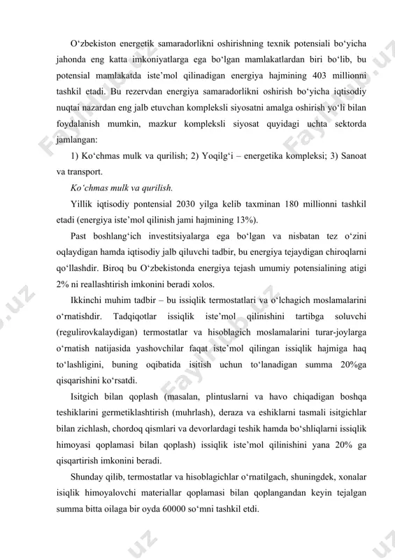 lgach, shuningdek, xonalar isiqlik himoyalovchi materiallar qoplamasi bilan qoplangandan keyin tejalgan summa bitta oilaga bir oyda 60000 so‘mni tashkil etdi. yonilg‘i – energetika kompleksi. ta’mirlash ishlarining sifatini oshirish, gazning teshiklardan chiqishini qisqartirish va quvur o‘tkazgichlar bo‘yicha gazni bir maromda berish, elektr stansiyalarida xususiy ehtiyojlar uchun energiya sarflanishini kamaytirish hamda issiqlik tarmoqlarida energiya yo‘qotilishini pasaytirish energiya tejashning asosiy tadbirlari deb hisoblanadi. sanoat va transport sanoat sektorida energiyani tejash qo‘shimcha mablag‘lar sarflanishini anglatmaydi. aksincha, ko‘p hollarda respublika kompaniyalari o‘z energiya samaradorligini oshirish hisobiga ancha raqobatbardosh bo‘lgan kompaniyalarga aylanishi mumkin. tjkx tizimida energiya samaradorlikni oshirish bo‘yicha tadbirlar hozirgi vaqtda o‘zbekistonda turar-joy kommunal xo‘jaligi (tjkx) ni modernizatsiya qilish dasturi faollik bilan amalga oshirilmoqda. o‘zbekiston iqtisod vazirligi va yangi tashkil etilgan (tjkx) vazirligi rahbarliklari ostida loyihalar doirasida 6 ta bo‘limning modeli rivojlantirilmoqda: · aholi orasida energetik resurslarni tejash va hisobga olishning to‘g‘ridan – to‘g‘ri iqtisodiy foydaliligi to‘g‘risida axborot kampaniyasini o‘tkazish (oav matbuotida, radio va televidenie …