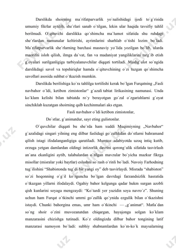 hi darslikka qo`shimcha ma`lumot sifatida shu ruhdagi she`rlardan namunalar keltirishi, ayrimlarini sharhlab o`tishi lozim bo`ladi. ma`rifatparvarlik she`rlarning barchasi masnaviy yo`lida yozilgan bo`lib, ularda maorifni isloh qilish, ilmga da`vat, fan va madaniyat yangiliklarini targ`ib etish g`oyalari surilganligiga tarbiyalanuvchilar diqqati tortiladi. mashg`ulot so`ngida darslikdagi savol va topshiriqlar hamda o`qituvchining o`zi tuzgan qo`shimcha savollari asosida suhbat o`tkazish mumkin. darslikda berilishiga ko`ra tahlilga tortilishi kerak bo`lgan furqatning „fasli navbahor o`ldi, ketibon zimistonlar“ g`a​zali tabiat lirikasining namunasi. unda ko`klam ke​lishi bilan tabiatda ro`y berayotgan go`zal o`zgarishlarni g`oyat sinchiklab kuzatgan shoirning qalb kechinmalari aks etgan. fasli navbahor o`ldi ketibon zimistonlar, do`stlar, g`animatdur, sayr eting gulistonlar. o`quvchilar diqqati bu she`rda ham xuddi muqimiyning „navbahor“ g`azalidagi singari yilning eng dilbar faslidagi go`zal​likdan do`st​larni bahramand qilish istagi ifodalanganligiga qaratiladi. mumtoz adabiyotda uzoq intiq kutib, orzuga yetgan damlardan oldingi intizorlik davrini qorong`ulik sifatida tasvirlash an`ana ekanligini aytib, talabalardan o`tilgan mavzular bo`yicha mazkur fikrga misollar (misralar yoki baytlar) eslashni so`rash o`rinli …