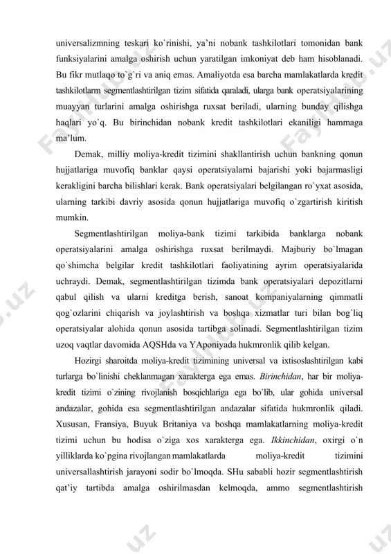 rida uchraydi. demak, segmentlashtirilgan tizimda bank operatsiyalari depozitlarni qabul qilish va ularni kreditga berish, sanoat kompaniyalarning qimmatli qog`ozlarini chiqarish va joylashtirish va boshqa xizmatlar turi bilan bog`liq operatsiyalar alohida qonun asosida tartibga solinadi. segmentlashtirilgan tizim uzoq vaqtlar davomida aqshda va yaponiyada hukmronlik qilib kelgan. hozirgi sharoitda moliya-kredit tizimining universal va ixtisoslashtirilgan kabi turlarga bo`linishi cheklanmagan xarakterga ega emas. birinchidan, har bir moliya-kredit tizimi o`zining rivojlanish bosqichlariga ega bo`lib, ular gohida universal andazalar, gohida esa segmentlashtirilgan andazalar sifatida hukmronlik qiladi. xususan, fransiya, buyuk britaniya va boshqa mamlakatlarning moliya-kredit tizimi uchun bu hodisa o`ziga xos xarakterga ega. ikkinchidan, oxirgi o`n yilliklarda ko`pgina rivojlangan mamlakatlarda moliya-kredit tizimini universallashtirish jarayoni sodir bo`lmoqda. shu sababli hozir segmentlashtirish qat’iy tartibda amalga oshirilmasdan kelmoqda, ammo segmentlashtirish elementlari bilan universallashtirish elementlari aralashgan moliya-kredit tizimini tashkil etmoqda. oxirgi o`n yilliklarda banklar bilan moliya institutlari (nobank kredit tashkilotlari) o`rtasidagi chegara ko`pmoqda. bu jarayon rivojlangan mamlakatlar uchun o`ziga xos xarakterga ega. …